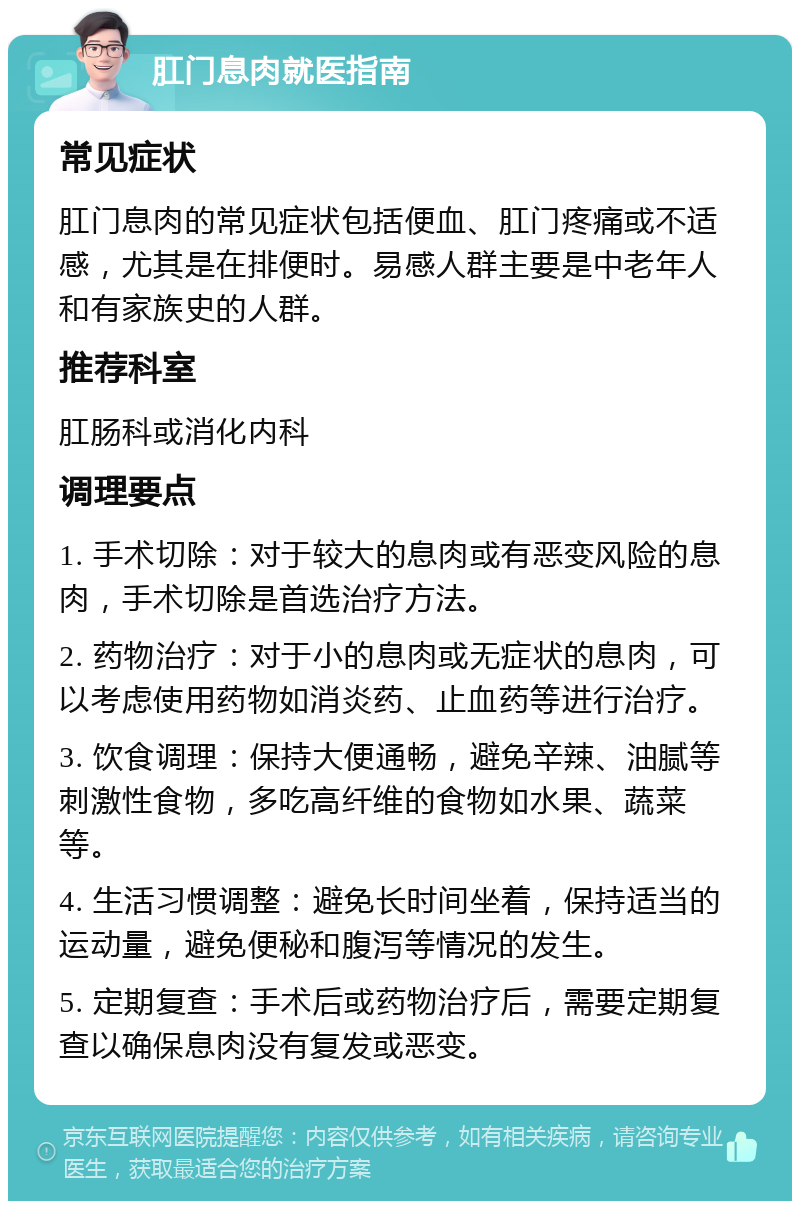 肛门息肉就医指南 常见症状 肛门息肉的常见症状包括便血、肛门疼痛或不适感，尤其是在排便时。易感人群主要是中老年人和有家族史的人群。 推荐科室 肛肠科或消化内科 调理要点 1. 手术切除：对于较大的息肉或有恶变风险的息肉，手术切除是首选治疗方法。 2. 药物治疗：对于小的息肉或无症状的息肉，可以考虑使用药物如消炎药、止血药等进行治疗。 3. 饮食调理：保持大便通畅，避免辛辣、油腻等刺激性食物，多吃高纤维的食物如水果、蔬菜等。 4. 生活习惯调整：避免长时间坐着，保持适当的运动量，避免便秘和腹泻等情况的发生。 5. 定期复查：手术后或药物治疗后，需要定期复查以确保息肉没有复发或恶变。