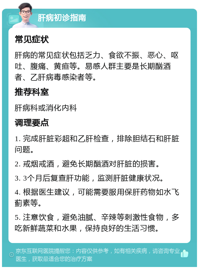 肝病初诊指南 常见症状 肝病的常见症状包括乏力、食欲不振、恶心、呕吐、腹痛、黄疸等。易感人群主要是长期酗酒者、乙肝病毒感染者等。 推荐科室 肝病科或消化内科 调理要点 1. 完成肝脏彩超和乙肝检查，排除胆结石和肝脏问题。 2. 戒烟戒酒，避免长期酗酒对肝脏的损害。 3. 3个月后复查肝功能，监测肝脏健康状况。 4. 根据医生建议，可能需要服用保肝药物如水飞蓟素等。 5. 注意饮食，避免油腻、辛辣等刺激性食物，多吃新鲜蔬菜和水果，保持良好的生活习惯。