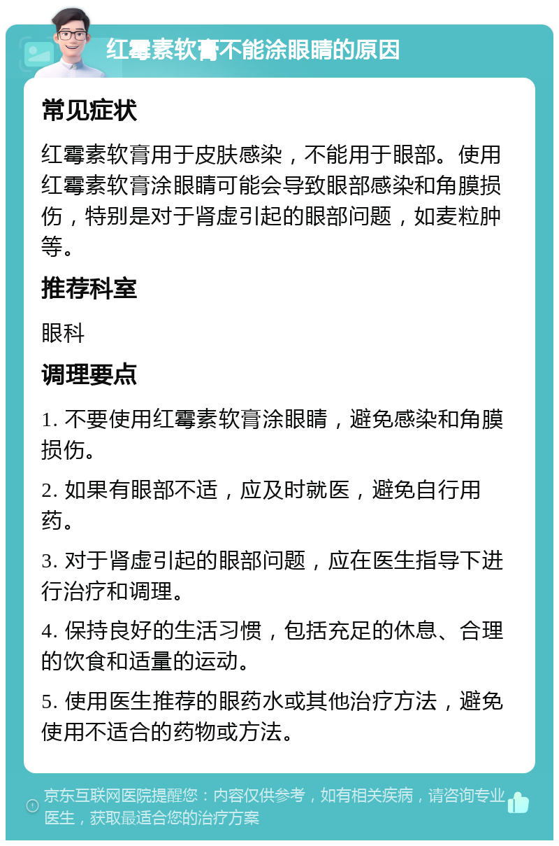 红霉素软膏不能涂眼睛的原因 常见症状 红霉素软膏用于皮肤感染，不能用于眼部。使用红霉素软膏涂眼睛可能会导致眼部感染和角膜损伤，特别是对于肾虚引起的眼部问题，如麦粒肿等。 推荐科室 眼科 调理要点 1. 不要使用红霉素软膏涂眼睛，避免感染和角膜损伤。 2. 如果有眼部不适，应及时就医，避免自行用药。 3. 对于肾虚引起的眼部问题，应在医生指导下进行治疗和调理。 4. 保持良好的生活习惯，包括充足的休息、合理的饮食和适量的运动。 5. 使用医生推荐的眼药水或其他治疗方法，避免使用不适合的药物或方法。