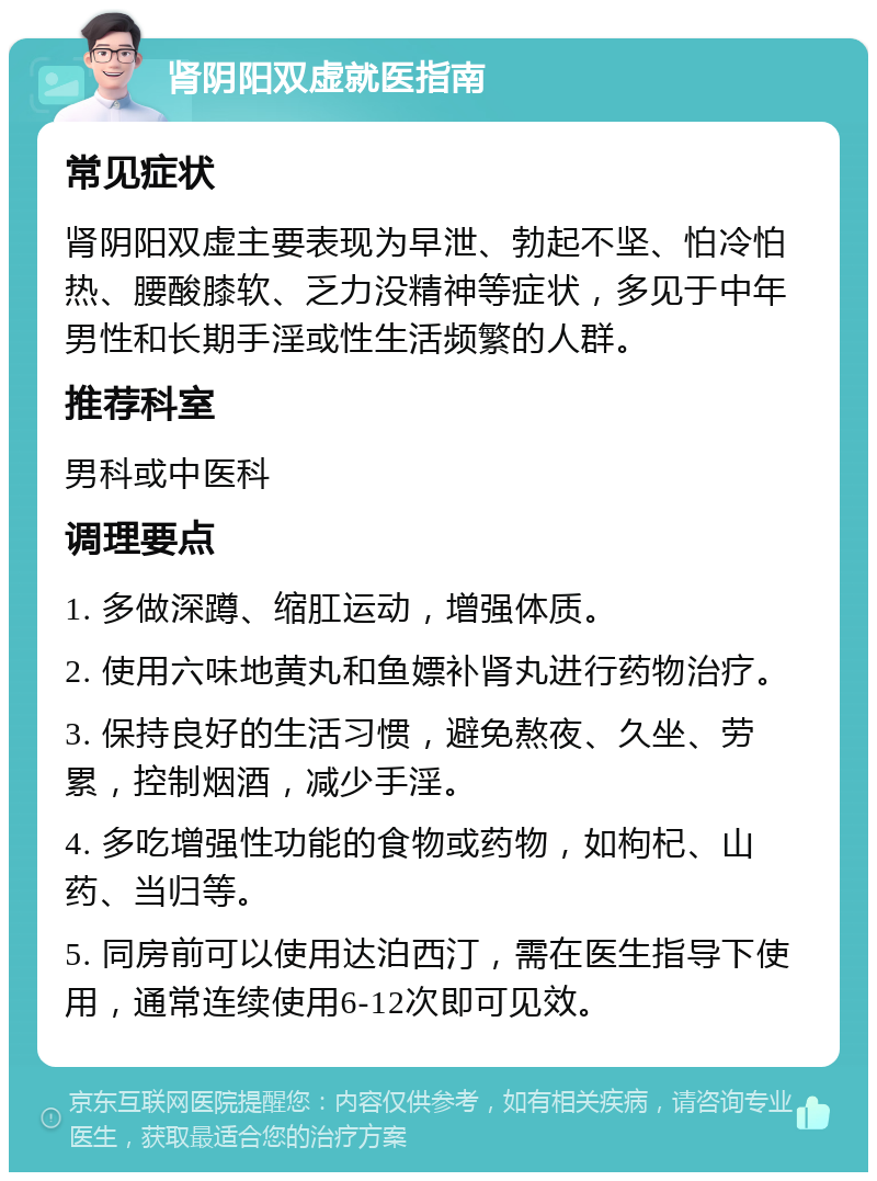 肾阴阳双虚就医指南 常见症状 肾阴阳双虚主要表现为早泄、勃起不坚、怕冷怕热、腰酸膝软、乏力没精神等症状，多见于中年男性和长期手淫或性生活频繁的人群。 推荐科室 男科或中医科 调理要点 1. 多做深蹲、缩肛运动，增强体质。 2. 使用六味地黄丸和鱼嫖补肾丸进行药物治疗。 3. 保持良好的生活习惯，避免熬夜、久坐、劳累，控制烟酒，减少手淫。 4. 多吃增强性功能的食物或药物，如枸杞、山药、当归等。 5. 同房前可以使用达泊西汀，需在医生指导下使用，通常连续使用6-12次即可见效。