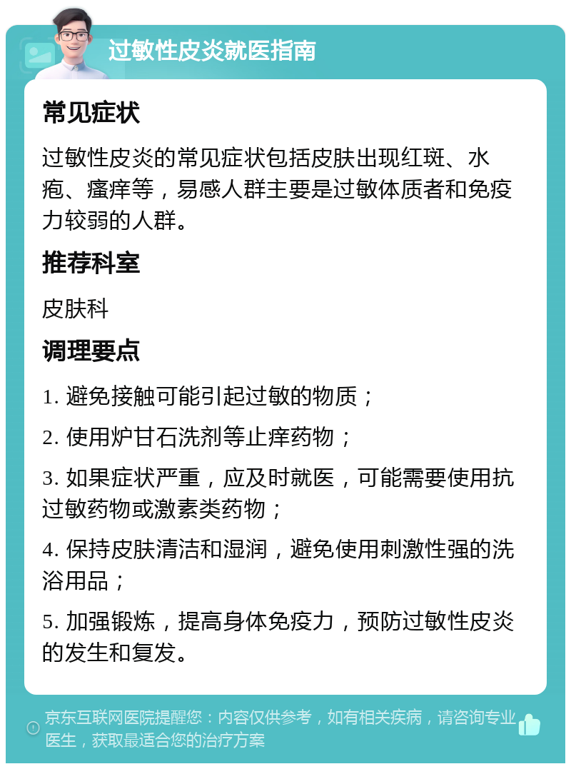 过敏性皮炎就医指南 常见症状 过敏性皮炎的常见症状包括皮肤出现红斑、水疱、瘙痒等，易感人群主要是过敏体质者和免疫力较弱的人群。 推荐科室 皮肤科 调理要点 1. 避免接触可能引起过敏的物质； 2. 使用炉甘石洗剂等止痒药物； 3. 如果症状严重，应及时就医，可能需要使用抗过敏药物或激素类药物； 4. 保持皮肤清洁和湿润，避免使用刺激性强的洗浴用品； 5. 加强锻炼，提高身体免疫力，预防过敏性皮炎的发生和复发。