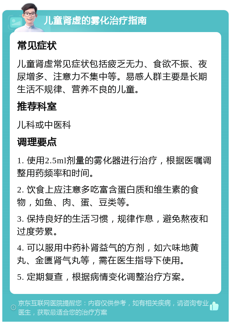 儿童肾虚的雾化治疗指南 常见症状 儿童肾虚常见症状包括疲乏无力、食欲不振、夜尿增多、注意力不集中等。易感人群主要是长期生活不规律、营养不良的儿童。 推荐科室 儿科或中医科 调理要点 1. 使用2.5ml剂量的雾化器进行治疗，根据医嘱调整用药频率和时间。 2. 饮食上应注意多吃富含蛋白质和维生素的食物，如鱼、肉、蛋、豆类等。 3. 保持良好的生活习惯，规律作息，避免熬夜和过度劳累。 4. 可以服用中药补肾益气的方剂，如六味地黄丸、金匮肾气丸等，需在医生指导下使用。 5. 定期复查，根据病情变化调整治疗方案。