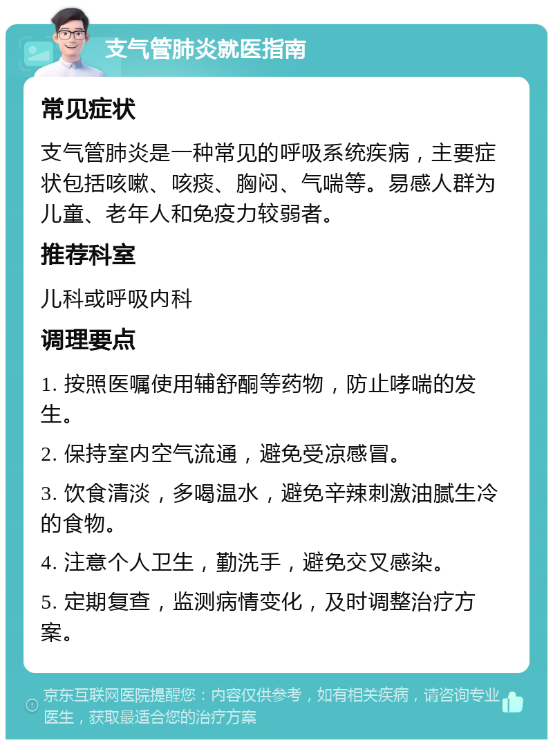 支气管肺炎就医指南 常见症状 支气管肺炎是一种常见的呼吸系统疾病，主要症状包括咳嗽、咳痰、胸闷、气喘等。易感人群为儿童、老年人和免疫力较弱者。 推荐科室 儿科或呼吸内科 调理要点 1. 按照医嘱使用辅舒酮等药物，防止哮喘的发生。 2. 保持室内空气流通，避免受凉感冒。 3. 饮食清淡，多喝温水，避免辛辣刺激油腻生冷的食物。 4. 注意个人卫生，勤洗手，避免交叉感染。 5. 定期复查，监测病情变化，及时调整治疗方案。