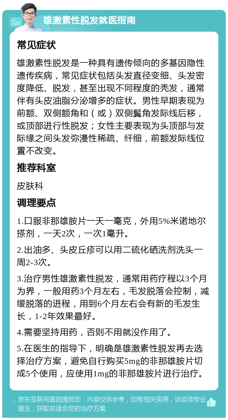 雄激素性脱发就医指南 常见症状 雄激素性脱发是一种具有遗传倾向的多基因隐性遗传疾病，常见症状包括头发直径变细、头发密度降低、脱发，甚至出现不同程度的秃发，通常伴有头皮油脂分泌增多的症状。男性早期表现为前额、双侧额角和（或）双侧鬓角发际线后移，或顶部进行性脱发；女性主要表现为头顶部与发际缘之间头发弥漫性稀疏、纤细，前额发际线位置不改变。 推荐科室 皮肤科 调理要点 1.口服非那雄胺片一天一毫克，外用5%米诺地尔搽剂，一天2次，一次1毫升。 2.出油多、头皮丘疹可以用二硫化硒洗剂洗头一周2-3次。 3.治疗男性雄激素性脱发，通常用药疗程以3个月为界，一般用药3个月左右，毛发脱落会控制，减缓脱落的进程，用到6个月左右会有新的毛发生长，1-2年效果最好。 4.需要坚持用药，否则不用就没作用了。 5.在医生的指导下，明确是雄激素性脱发再去选择治疗方案，避免自行购买5mg的非那雄胺片切成5个使用，应使用1mg的非那雄胺片进行治疗。