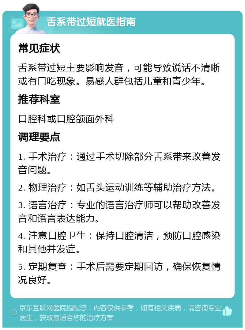 舌系带过短就医指南 常见症状 舌系带过短主要影响发音，可能导致说话不清晰或有口吃现象。易感人群包括儿童和青少年。 推荐科室 口腔科或口腔颌面外科 调理要点 1. 手术治疗：通过手术切除部分舌系带来改善发音问题。 2. 物理治疗：如舌头运动训练等辅助治疗方法。 3. 语言治疗：专业的语言治疗师可以帮助改善发音和语言表达能力。 4. 注意口腔卫生：保持口腔清洁，预防口腔感染和其他并发症。 5. 定期复查：手术后需要定期回访，确保恢复情况良好。