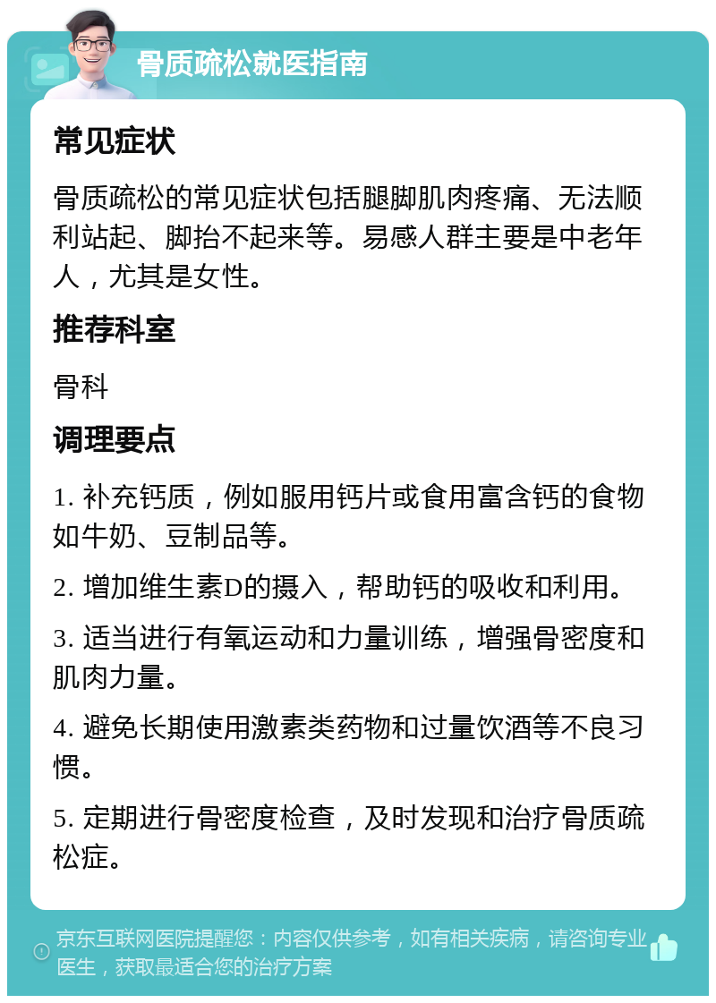 骨质疏松就医指南 常见症状 骨质疏松的常见症状包括腿脚肌肉疼痛、无法顺利站起、脚抬不起来等。易感人群主要是中老年人，尤其是女性。 推荐科室 骨科 调理要点 1. 补充钙质，例如服用钙片或食用富含钙的食物如牛奶、豆制品等。 2. 增加维生素D的摄入，帮助钙的吸收和利用。 3. 适当进行有氧运动和力量训练，增强骨密度和肌肉力量。 4. 避免长期使用激素类药物和过量饮酒等不良习惯。 5. 定期进行骨密度检查，及时发现和治疗骨质疏松症。