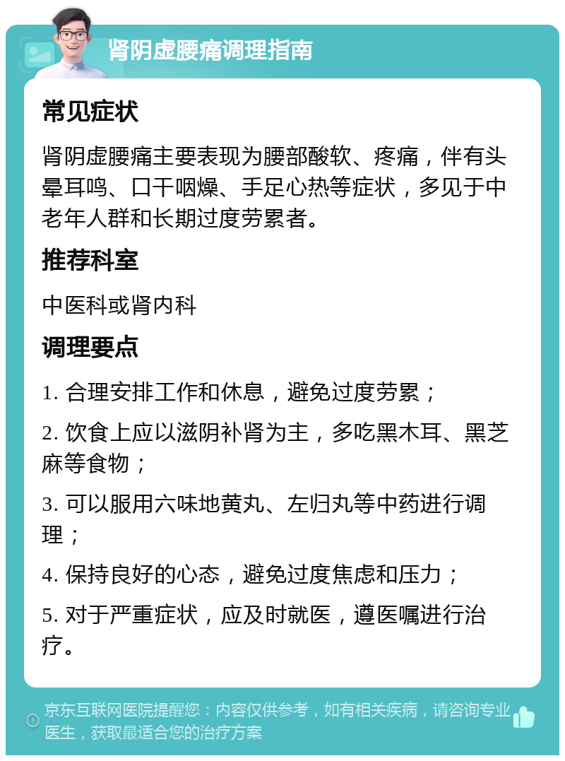 肾阴虚腰痛调理指南 常见症状 肾阴虚腰痛主要表现为腰部酸软、疼痛，伴有头晕耳鸣、口干咽燥、手足心热等症状，多见于中老年人群和长期过度劳累者。 推荐科室 中医科或肾内科 调理要点 1. 合理安排工作和休息，避免过度劳累； 2. 饮食上应以滋阴补肾为主，多吃黑木耳、黑芝麻等食物； 3. 可以服用六味地黄丸、左归丸等中药进行调理； 4. 保持良好的心态，避免过度焦虑和压力； 5. 对于严重症状，应及时就医，遵医嘱进行治疗。