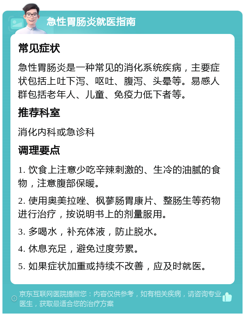 急性胃肠炎就医指南 常见症状 急性胃肠炎是一种常见的消化系统疾病，主要症状包括上吐下泻、呕吐、腹泻、头晕等。易感人群包括老年人、儿童、免疫力低下者等。 推荐科室 消化内科或急诊科 调理要点 1. 饮食上注意少吃辛辣刺激的、生冷的油腻的食物，注意腹部保暖。 2. 使用奥美拉唑、枫蓼肠胃康片、整肠生等药物进行治疗，按说明书上的剂量服用。 3. 多喝水，补充体液，防止脱水。 4. 休息充足，避免过度劳累。 5. 如果症状加重或持续不改善，应及时就医。