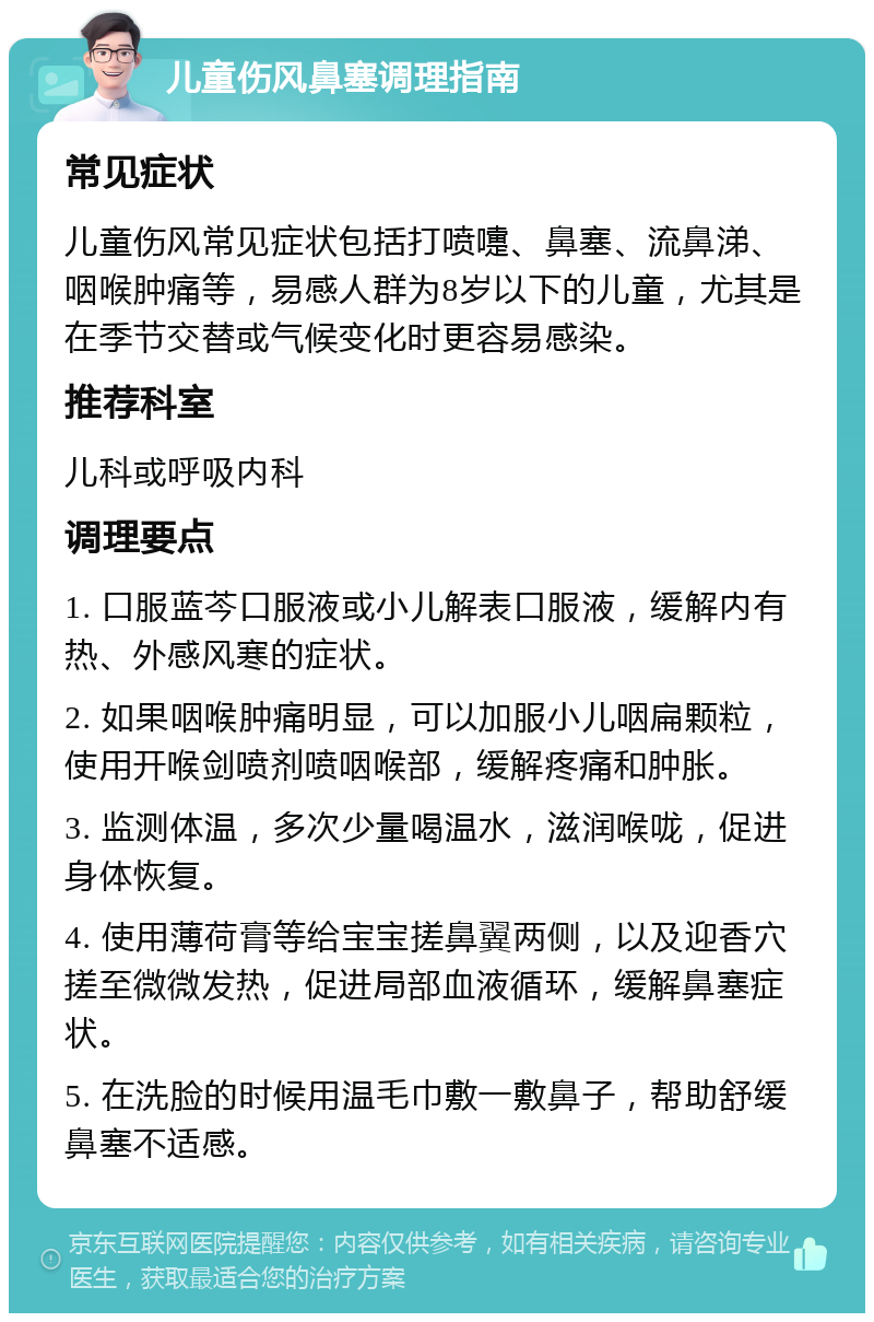 儿童伤风鼻塞调理指南 常见症状 儿童伤风常见症状包括打喷嚏、鼻塞、流鼻涕、咽喉肿痛等，易感人群为8岁以下的儿童，尤其是在季节交替或气候变化时更容易感染。 推荐科室 儿科或呼吸内科 调理要点 1. 口服蓝芩口服液或小儿解表口服液，缓解内有热、外感风寒的症状。 2. 如果咽喉肿痛明显，可以加服小儿咽扁颗粒，使用开喉剑喷剂喷咽喉部，缓解疼痛和肿胀。 3. 监测体温，多次少量喝温水，滋润喉咙，促进身体恢复。 4. 使用薄荷膏等给宝宝搓鼻翼两侧，以及迎香穴搓至微微发热，促进局部血液循环，缓解鼻塞症状。 5. 在洗脸的时候用温毛巾敷一敷鼻子，帮助舒缓鼻塞不适感。