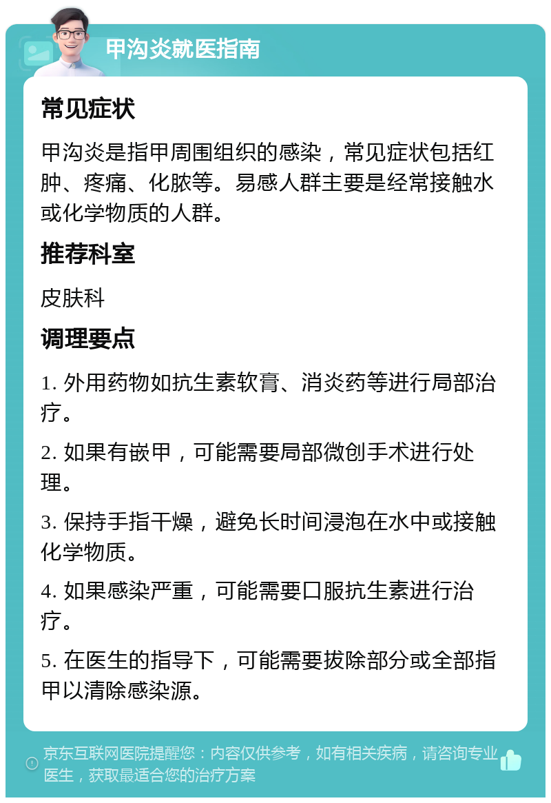 甲沟炎就医指南 常见症状 甲沟炎是指甲周围组织的感染，常见症状包括红肿、疼痛、化脓等。易感人群主要是经常接触水或化学物质的人群。 推荐科室 皮肤科 调理要点 1. 外用药物如抗生素软膏、消炎药等进行局部治疗。 2. 如果有嵌甲，可能需要局部微创手术进行处理。 3. 保持手指干燥，避免长时间浸泡在水中或接触化学物质。 4. 如果感染严重，可能需要口服抗生素进行治疗。 5. 在医生的指导下，可能需要拔除部分或全部指甲以清除感染源。