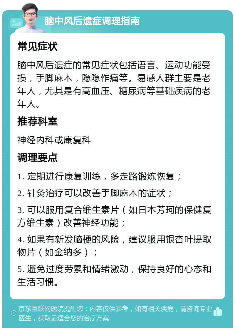 脑中风后遗症调理指南 常见症状 脑中风后遗症的常见症状包括语言、运动功能受损，手脚麻木，隐隐作痛等。易感人群主要是老年人，尤其是有高血压、糖尿病等基础疾病的老年人。 推荐科室 神经内科或康复科 调理要点 1. 定期进行康复训练，多走路锻炼恢复； 2. 针灸治疗可以改善手脚麻木的症状； 3. 可以服用复合维生素片（如日本芳珂的保健复方维生素）改善神经功能； 4. 如果有新发脑梗的风险，建议服用银杏叶提取物片（如金纳多）； 5. 避免过度劳累和情绪激动，保持良好的心态和生活习惯。