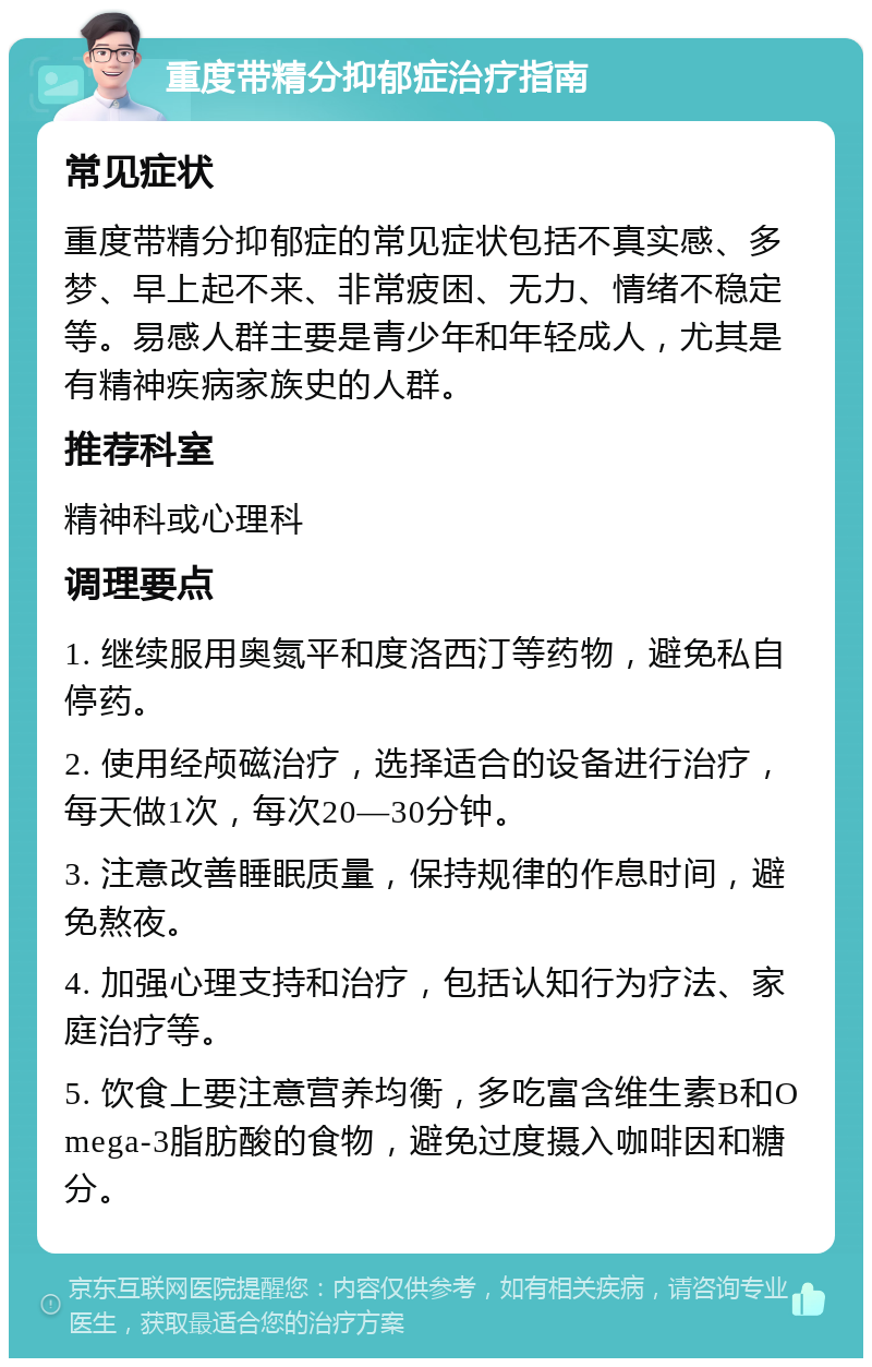 重度带精分抑郁症治疗指南 常见症状 重度带精分抑郁症的常见症状包括不真实感、多梦、早上起不来、非常疲困、无力、情绪不稳定等。易感人群主要是青少年和年轻成人，尤其是有精神疾病家族史的人群。 推荐科室 精神科或心理科 调理要点 1. 继续服用奥氮平和度洛西汀等药物，避免私自停药。 2. 使用经颅磁治疗，选择适合的设备进行治疗，每天做1次，每次20—30分钟。 3. 注意改善睡眠质量，保持规律的作息时间，避免熬夜。 4. 加强心理支持和治疗，包括认知行为疗法、家庭治疗等。 5. 饮食上要注意营养均衡，多吃富含维生素B和Omega-3脂肪酸的食物，避免过度摄入咖啡因和糖分。