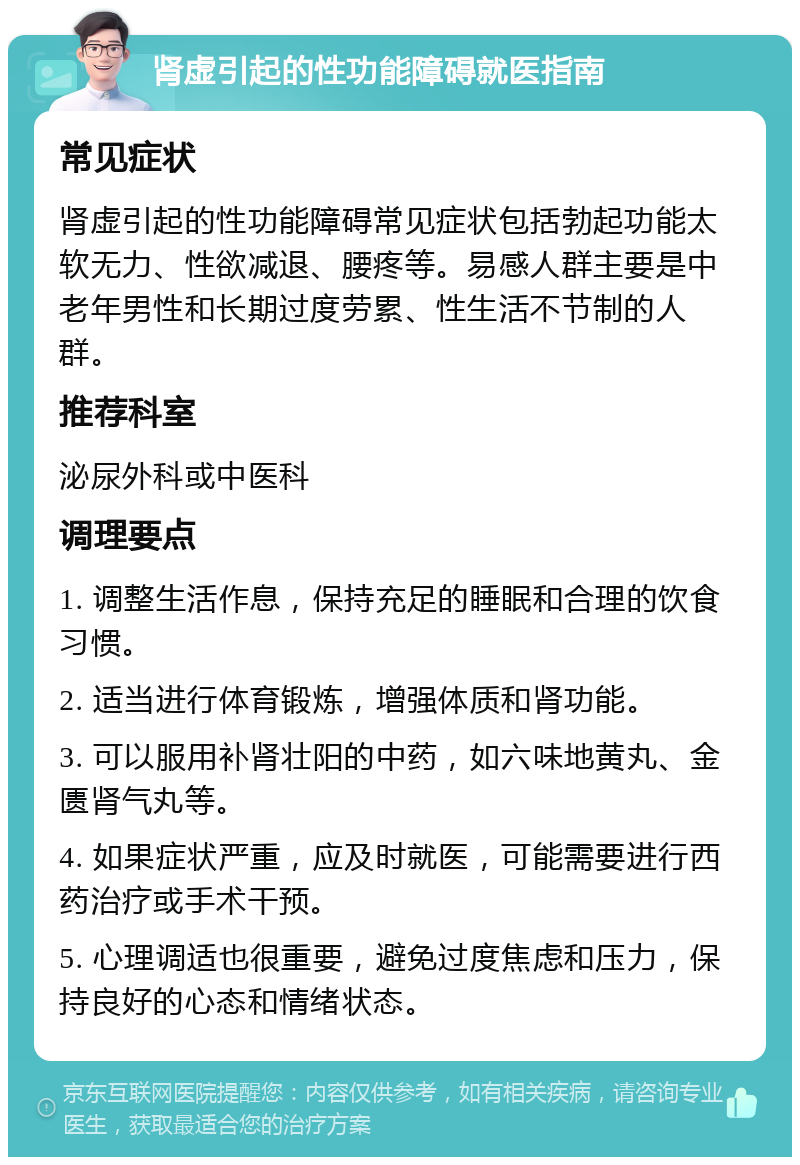 肾虚引起的性功能障碍就医指南 常见症状 肾虚引起的性功能障碍常见症状包括勃起功能太软无力、性欲减退、腰疼等。易感人群主要是中老年男性和长期过度劳累、性生活不节制的人群。 推荐科室 泌尿外科或中医科 调理要点 1. 调整生活作息，保持充足的睡眠和合理的饮食习惯。 2. 适当进行体育锻炼，增强体质和肾功能。 3. 可以服用补肾壮阳的中药，如六味地黄丸、金匮肾气丸等。 4. 如果症状严重，应及时就医，可能需要进行西药治疗或手术干预。 5. 心理调适也很重要，避免过度焦虑和压力，保持良好的心态和情绪状态。