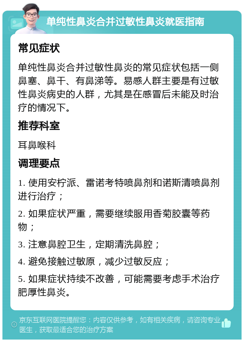 单纯性鼻炎合并过敏性鼻炎就医指南 常见症状 单纯性鼻炎合并过敏性鼻炎的常见症状包括一侧鼻塞、鼻干、有鼻涕等。易感人群主要是有过敏性鼻炎病史的人群，尤其是在感冒后未能及时治疗的情况下。 推荐科室 耳鼻喉科 调理要点 1. 使用安柠派、雷诺考特喷鼻剂和诺斯清喷鼻剂进行治疗； 2. 如果症状严重，需要继续服用香菊胶囊等药物； 3. 注意鼻腔卫生，定期清洗鼻腔； 4. 避免接触过敏原，减少过敏反应； 5. 如果症状持续不改善，可能需要考虑手术治疗肥厚性鼻炎。