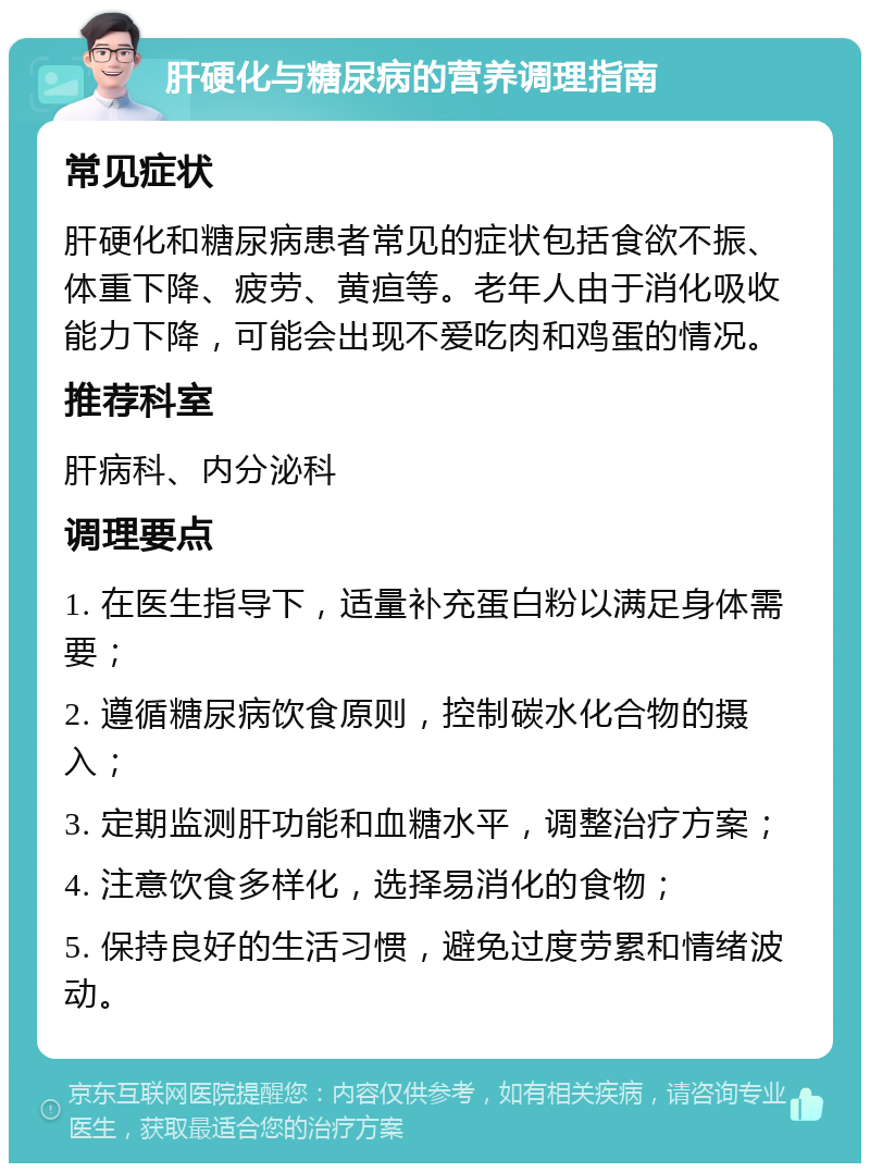 肝硬化与糖尿病的营养调理指南 常见症状 肝硬化和糖尿病患者常见的症状包括食欲不振、体重下降、疲劳、黄疸等。老年人由于消化吸收能力下降，可能会出现不爱吃肉和鸡蛋的情况。 推荐科室 肝病科、内分泌科 调理要点 1. 在医生指导下，适量补充蛋白粉以满足身体需要； 2. 遵循糖尿病饮食原则，控制碳水化合物的摄入； 3. 定期监测肝功能和血糖水平，调整治疗方案； 4. 注意饮食多样化，选择易消化的食物； 5. 保持良好的生活习惯，避免过度劳累和情绪波动。