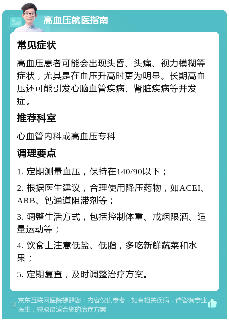 高血压就医指南 常见症状 高血压患者可能会出现头昏、头痛、视力模糊等症状，尤其是在血压升高时更为明显。长期高血压还可能引发心脑血管疾病、肾脏疾病等并发症。 推荐科室 心血管内科或高血压专科 调理要点 1. 定期测量血压，保持在140/90以下； 2. 根据医生建议，合理使用降压药物，如ACEI、ARB、钙通道阻滞剂等； 3. 调整生活方式，包括控制体重、戒烟限酒、适量运动等； 4. 饮食上注意低盐、低脂，多吃新鲜蔬菜和水果； 5. 定期复查，及时调整治疗方案。