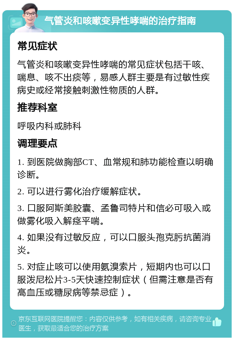 气管炎和咳嗽变异性哮喘的治疗指南 常见症状 气管炎和咳嗽变异性哮喘的常见症状包括干咳、喘息、咳不出痰等，易感人群主要是有过敏性疾病史或经常接触刺激性物质的人群。 推荐科室 呼吸内科或肺科 调理要点 1. 到医院做胸部CT、血常规和肺功能检查以明确诊断。 2. 可以进行雾化治疗缓解症状。 3. 口服阿斯美胶囊、孟鲁司特片和信必可吸入或做雾化吸入解痉平喘。 4. 如果没有过敏反应，可以口服头孢克肟抗菌消炎。 5. 对症止咳可以使用氨溴索片，短期内也可以口服泼尼松片3-5天快速控制症状（但需注意是否有高血压或糖尿病等禁忌症）。