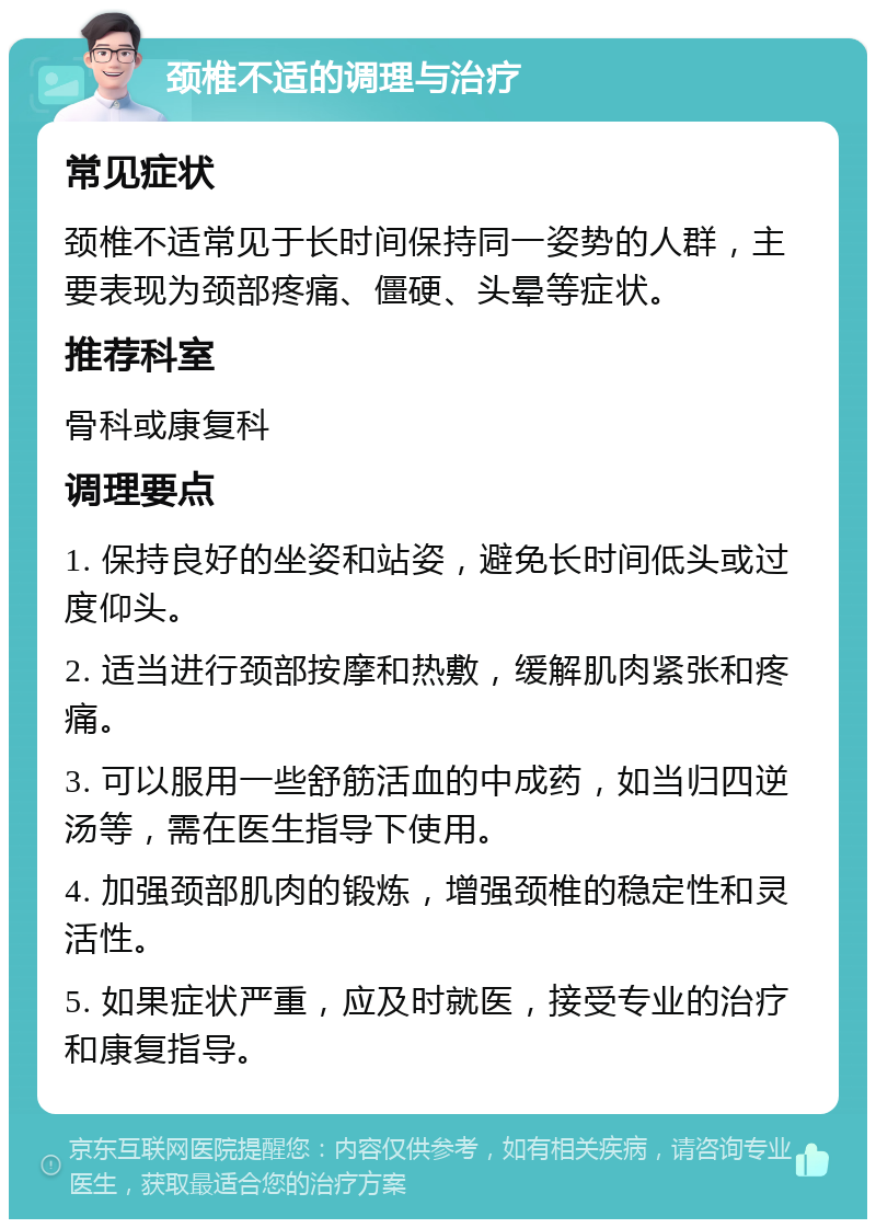 颈椎不适的调理与治疗 常见症状 颈椎不适常见于长时间保持同一姿势的人群，主要表现为颈部疼痛、僵硬、头晕等症状。 推荐科室 骨科或康复科 调理要点 1. 保持良好的坐姿和站姿，避免长时间低头或过度仰头。 2. 适当进行颈部按摩和热敷，缓解肌肉紧张和疼痛。 3. 可以服用一些舒筋活血的中成药，如当归四逆汤等，需在医生指导下使用。 4. 加强颈部肌肉的锻炼，增强颈椎的稳定性和灵活性。 5. 如果症状严重，应及时就医，接受专业的治疗和康复指导。