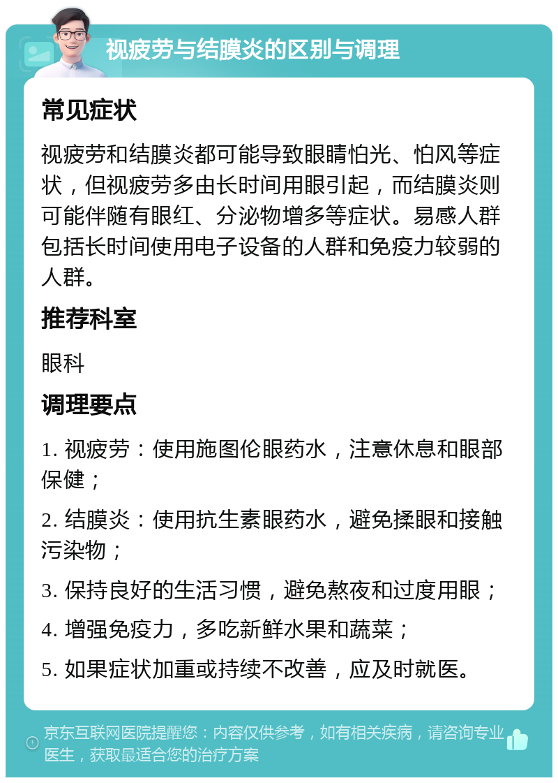 视疲劳与结膜炎的区别与调理 常见症状 视疲劳和结膜炎都可能导致眼睛怕光、怕风等症状，但视疲劳多由长时间用眼引起，而结膜炎则可能伴随有眼红、分泌物增多等症状。易感人群包括长时间使用电子设备的人群和免疫力较弱的人群。 推荐科室 眼科 调理要点 1. 视疲劳：使用施图伦眼药水，注意休息和眼部保健； 2. 结膜炎：使用抗生素眼药水，避免揉眼和接触污染物； 3. 保持良好的生活习惯，避免熬夜和过度用眼； 4. 增强免疫力，多吃新鲜水果和蔬菜； 5. 如果症状加重或持续不改善，应及时就医。