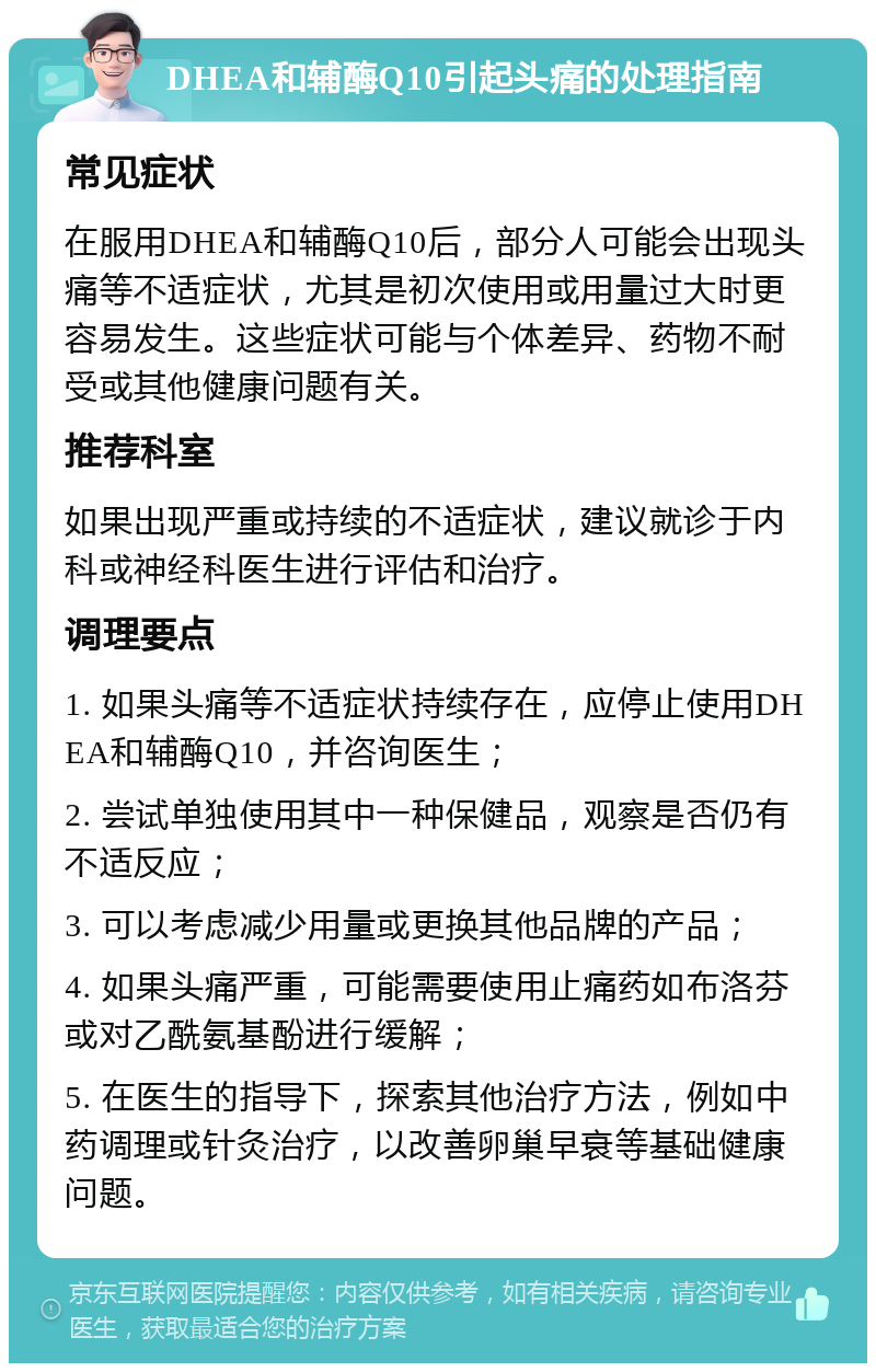 DHEA和辅酶Q10引起头痛的处理指南 常见症状 在服用DHEA和辅酶Q10后，部分人可能会出现头痛等不适症状，尤其是初次使用或用量过大时更容易发生。这些症状可能与个体差异、药物不耐受或其他健康问题有关。 推荐科室 如果出现严重或持续的不适症状，建议就诊于内科或神经科医生进行评估和治疗。 调理要点 1. 如果头痛等不适症状持续存在，应停止使用DHEA和辅酶Q10，并咨询医生； 2. 尝试单独使用其中一种保健品，观察是否仍有不适反应； 3. 可以考虑减少用量或更换其他品牌的产品； 4. 如果头痛严重，可能需要使用止痛药如布洛芬或对乙酰氨基酚进行缓解； 5. 在医生的指导下，探索其他治疗方法，例如中药调理或针灸治疗，以改善卵巢早衰等基础健康问题。