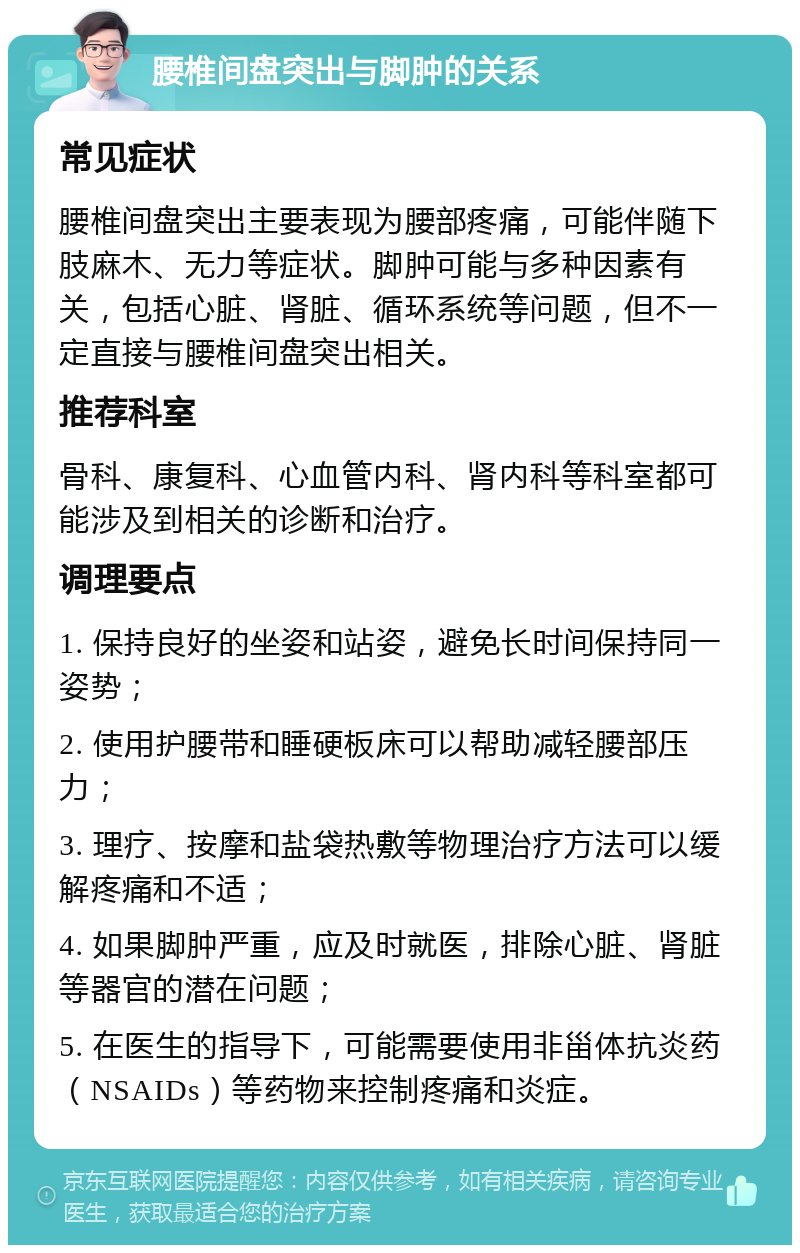 腰椎间盘突出与脚肿的关系 常见症状 腰椎间盘突出主要表现为腰部疼痛，可能伴随下肢麻木、无力等症状。脚肿可能与多种因素有关，包括心脏、肾脏、循环系统等问题，但不一定直接与腰椎间盘突出相关。 推荐科室 骨科、康复科、心血管内科、肾内科等科室都可能涉及到相关的诊断和治疗。 调理要点 1. 保持良好的坐姿和站姿，避免长时间保持同一姿势； 2. 使用护腰带和睡硬板床可以帮助减轻腰部压力； 3. 理疗、按摩和盐袋热敷等物理治疗方法可以缓解疼痛和不适； 4. 如果脚肿严重，应及时就医，排除心脏、肾脏等器官的潜在问题； 5. 在医生的指导下，可能需要使用非甾体抗炎药（NSAIDs）等药物来控制疼痛和炎症。