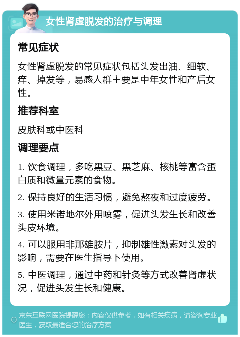 女性肾虚脱发的治疗与调理 常见症状 女性肾虚脱发的常见症状包括头发出油、细软、痒、掉发等，易感人群主要是中年女性和产后女性。 推荐科室 皮肤科或中医科 调理要点 1. 饮食调理，多吃黑豆、黑芝麻、核桃等富含蛋白质和微量元素的食物。 2. 保持良好的生活习惯，避免熬夜和过度疲劳。 3. 使用米诺地尔外用喷雾，促进头发生长和改善头皮环境。 4. 可以服用非那雄胺片，抑制雄性激素对头发的影响，需要在医生指导下使用。 5. 中医调理，通过中药和针灸等方式改善肾虚状况，促进头发生长和健康。