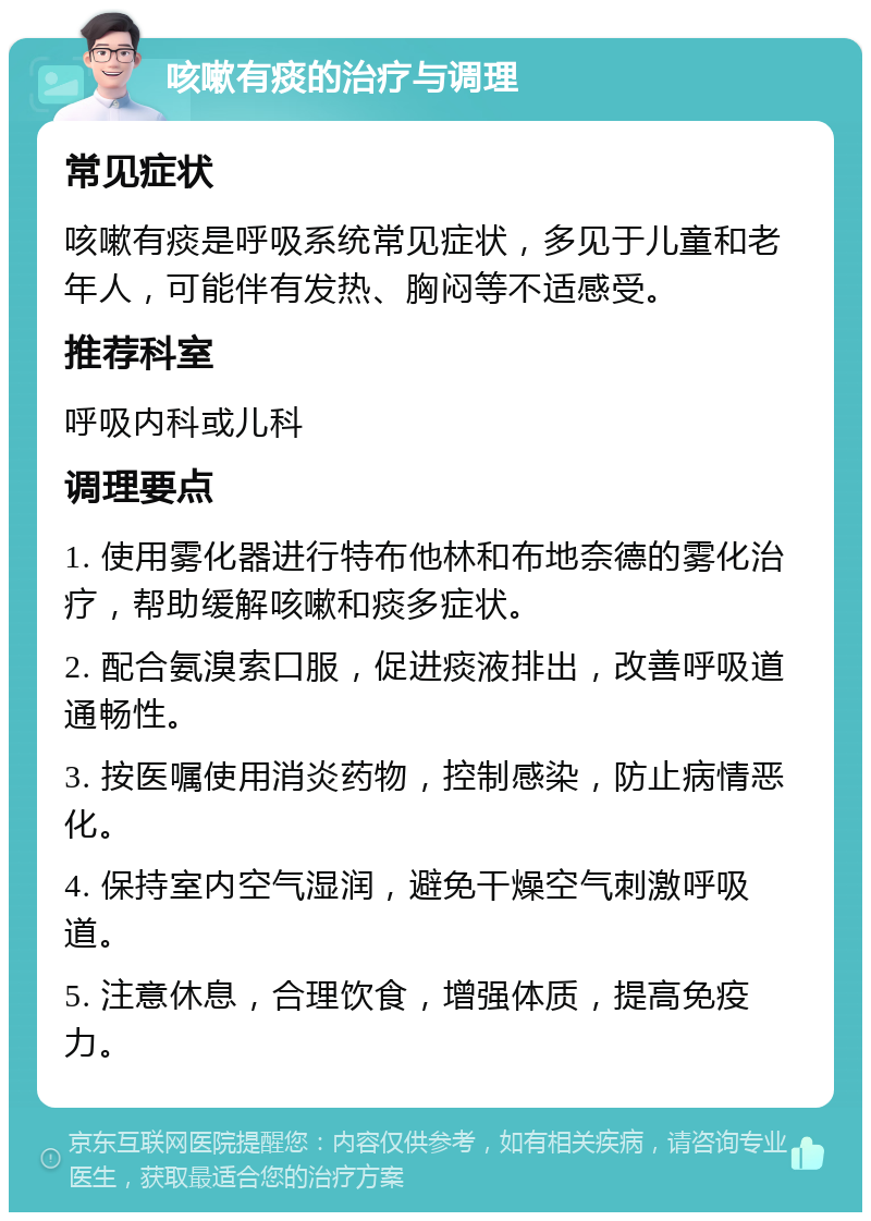 咳嗽有痰的治疗与调理 常见症状 咳嗽有痰是呼吸系统常见症状，多见于儿童和老年人，可能伴有发热、胸闷等不适感受。 推荐科室 呼吸内科或儿科 调理要点 1. 使用雾化器进行特布他林和布地奈德的雾化治疗，帮助缓解咳嗽和痰多症状。 2. 配合氨溴索口服，促进痰液排出，改善呼吸道通畅性。 3. 按医嘱使用消炎药物，控制感染，防止病情恶化。 4. 保持室内空气湿润，避免干燥空气刺激呼吸道。 5. 注意休息，合理饮食，增强体质，提高免疫力。