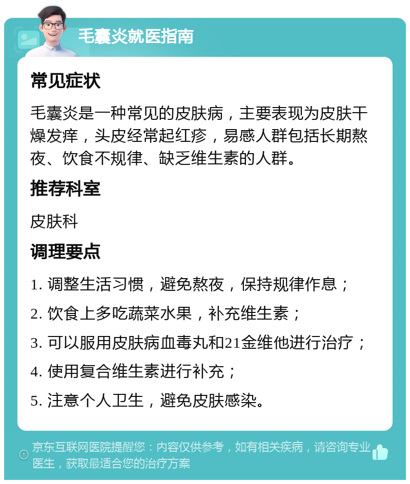 毛囊炎就医指南 常见症状 毛囊炎是一种常见的皮肤病，主要表现为皮肤干燥发痒，头皮经常起红疹，易感人群包括长期熬夜、饮食不规律、缺乏维生素的人群。 推荐科室 皮肤科 调理要点 1. 调整生活习惯，避免熬夜，保持规律作息； 2. 饮食上多吃蔬菜水果，补充维生素； 3. 可以服用皮肤病血毒丸和21金维他进行治疗； 4. 使用复合维生素进行补充； 5. 注意个人卫生，避免皮肤感染。