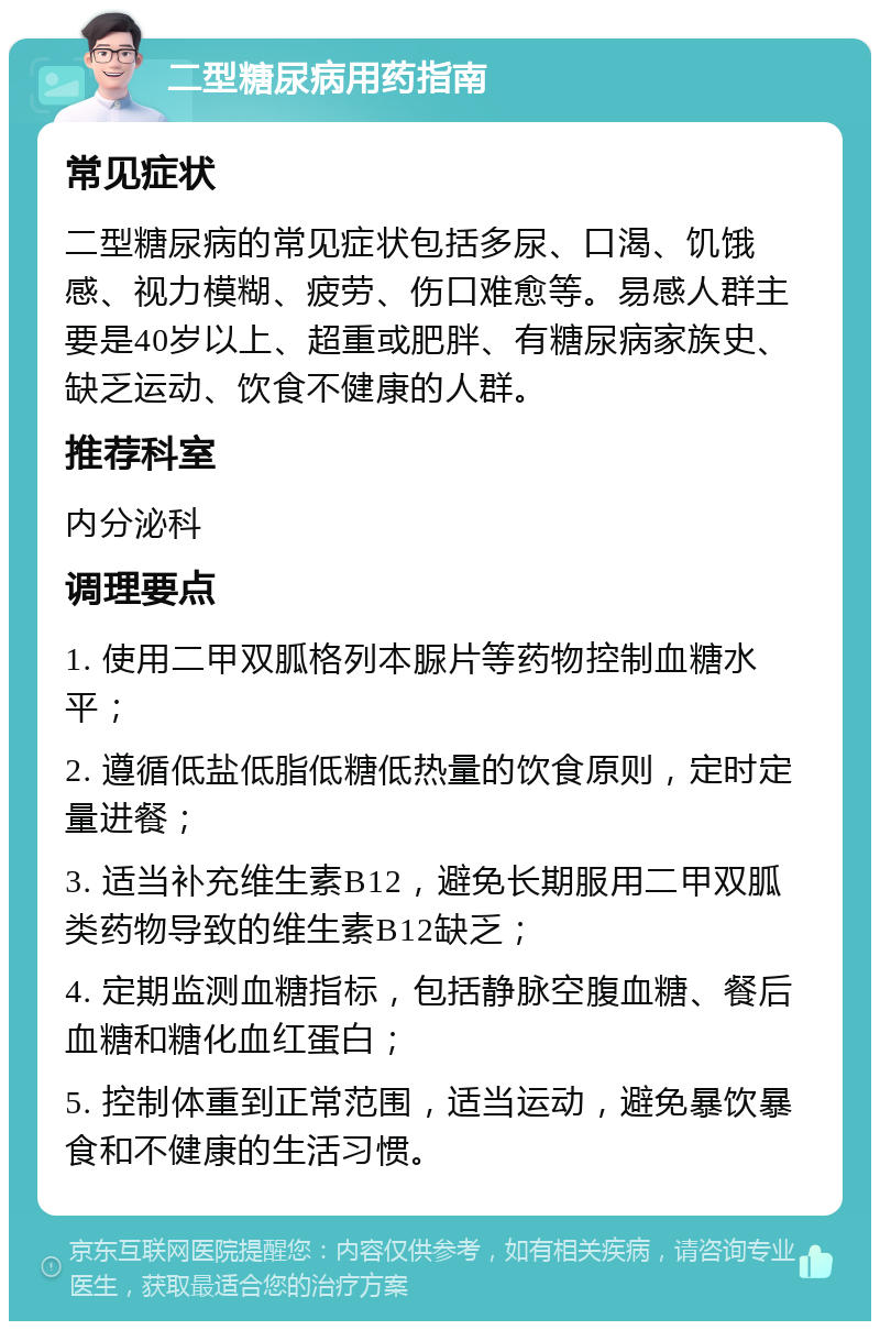 二型糖尿病用药指南 常见症状 二型糖尿病的常见症状包括多尿、口渴、饥饿感、视力模糊、疲劳、伤口难愈等。易感人群主要是40岁以上、超重或肥胖、有糖尿病家族史、缺乏运动、饮食不健康的人群。 推荐科室 内分泌科 调理要点 1. 使用二甲双胍格列本脲片等药物控制血糖水平； 2. 遵循低盐低脂低糖低热量的饮食原则，定时定量进餐； 3. 适当补充维生素B12，避免长期服用二甲双胍类药物导致的维生素B12缺乏； 4. 定期监测血糖指标，包括静脉空腹血糖、餐后血糖和糖化血红蛋白； 5. 控制体重到正常范围，适当运动，避免暴饮暴食和不健康的生活习惯。