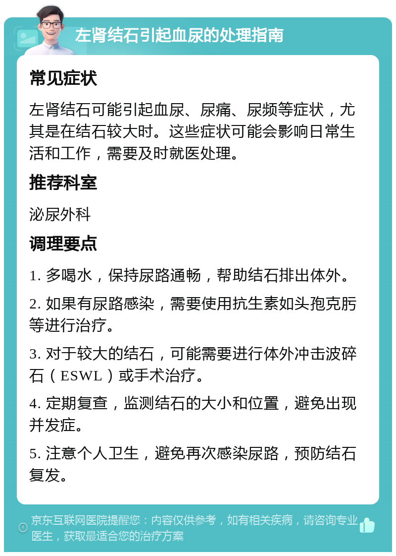 左肾结石引起血尿的处理指南 常见症状 左肾结石可能引起血尿、尿痛、尿频等症状，尤其是在结石较大时。这些症状可能会影响日常生活和工作，需要及时就医处理。 推荐科室 泌尿外科 调理要点 1. 多喝水，保持尿路通畅，帮助结石排出体外。 2. 如果有尿路感染，需要使用抗生素如头孢克肟等进行治疗。 3. 对于较大的结石，可能需要进行体外冲击波碎石（ESWL）或手术治疗。 4. 定期复查，监测结石的大小和位置，避免出现并发症。 5. 注意个人卫生，避免再次感染尿路，预防结石复发。