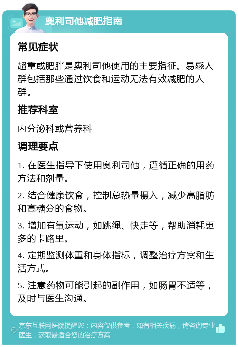 奥利司他减肥指南 常见症状 超重或肥胖是奥利司他使用的主要指征。易感人群包括那些通过饮食和运动无法有效减肥的人群。 推荐科室 内分泌科或营养科 调理要点 1. 在医生指导下使用奥利司他，遵循正确的用药方法和剂量。 2. 结合健康饮食，控制总热量摄入，减少高脂肪和高糖分的食物。 3. 增加有氧运动，如跳绳、快走等，帮助消耗更多的卡路里。 4. 定期监测体重和身体指标，调整治疗方案和生活方式。 5. 注意药物可能引起的副作用，如肠胃不适等，及时与医生沟通。