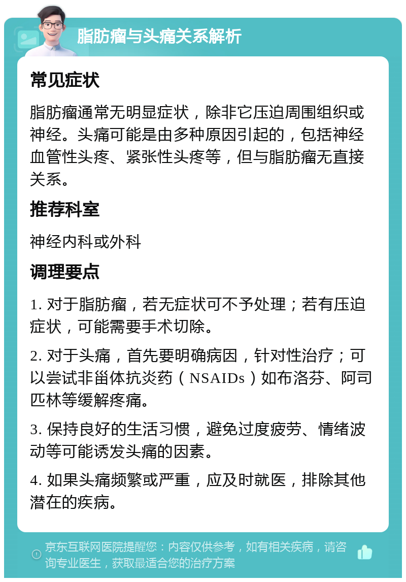 脂肪瘤与头痛关系解析 常见症状 脂肪瘤通常无明显症状，除非它压迫周围组织或神经。头痛可能是由多种原因引起的，包括神经血管性头疼、紧张性头疼等，但与脂肪瘤无直接关系。 推荐科室 神经内科或外科 调理要点 1. 对于脂肪瘤，若无症状可不予处理；若有压迫症状，可能需要手术切除。 2. 对于头痛，首先要明确病因，针对性治疗；可以尝试非甾体抗炎药（NSAIDs）如布洛芬、阿司匹林等缓解疼痛。 3. 保持良好的生活习惯，避免过度疲劳、情绪波动等可能诱发头痛的因素。 4. 如果头痛频繁或严重，应及时就医，排除其他潜在的疾病。