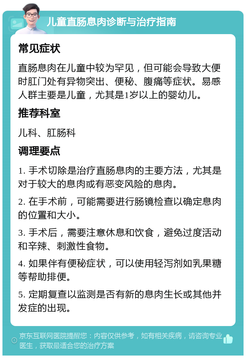 儿童直肠息肉诊断与治疗指南 常见症状 直肠息肉在儿童中较为罕见，但可能会导致大便时肛门处有异物突出、便秘、腹痛等症状。易感人群主要是儿童，尤其是1岁以上的婴幼儿。 推荐科室 儿科、肛肠科 调理要点 1. 手术切除是治疗直肠息肉的主要方法，尤其是对于较大的息肉或有恶变风险的息肉。 2. 在手术前，可能需要进行肠镜检查以确定息肉的位置和大小。 3. 手术后，需要注意休息和饮食，避免过度活动和辛辣、刺激性食物。 4. 如果伴有便秘症状，可以使用轻泻剂如乳果糖等帮助排便。 5. 定期复查以监测是否有新的息肉生长或其他并发症的出现。