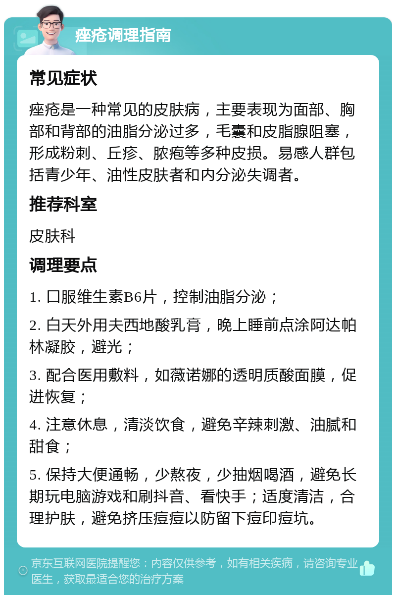 痤疮调理指南 常见症状 痤疮是一种常见的皮肤病，主要表现为面部、胸部和背部的油脂分泌过多，毛囊和皮脂腺阻塞，形成粉刺、丘疹、脓疱等多种皮损。易感人群包括青少年、油性皮肤者和内分泌失调者。 推荐科室 皮肤科 调理要点 1. 口服维生素B6片，控制油脂分泌； 2. 白天外用夫西地酸乳膏，晚上睡前点涂阿达帕林凝胶，避光； 3. 配合医用敷料，如薇诺娜的透明质酸面膜，促进恢复； 4. 注意休息，清淡饮食，避免辛辣刺激、油腻和甜食； 5. 保持大便通畅，少熬夜，少抽烟喝酒，避免长期玩电脑游戏和刷抖音、看快手；适度清洁，合理护肤，避免挤压痘痘以防留下痘印痘坑。