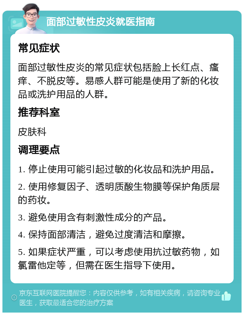 面部过敏性皮炎就医指南 常见症状 面部过敏性皮炎的常见症状包括脸上长红点、瘙痒、不脱皮等。易感人群可能是使用了新的化妆品或洗护用品的人群。 推荐科室 皮肤科 调理要点 1. 停止使用可能引起过敏的化妆品和洗护用品。 2. 使用修复因子、透明质酸生物膜等保护角质层的药妆。 3. 避免使用含有刺激性成分的产品。 4. 保持面部清洁，避免过度清洁和摩擦。 5. 如果症状严重，可以考虑使用抗过敏药物，如氯雷他定等，但需在医生指导下使用。