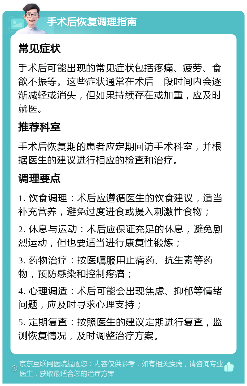 手术后恢复调理指南 常见症状 手术后可能出现的常见症状包括疼痛、疲劳、食欲不振等。这些症状通常在术后一段时间内会逐渐减轻或消失，但如果持续存在或加重，应及时就医。 推荐科室 手术后恢复期的患者应定期回访手术科室，并根据医生的建议进行相应的检查和治疗。 调理要点 1. 饮食调理：术后应遵循医生的饮食建议，适当补充营养，避免过度进食或摄入刺激性食物； 2. 休息与运动：术后应保证充足的休息，避免剧烈运动，但也要适当进行康复性锻炼； 3. 药物治疗：按医嘱服用止痛药、抗生素等药物，预防感染和控制疼痛； 4. 心理调适：术后可能会出现焦虑、抑郁等情绪问题，应及时寻求心理支持； 5. 定期复查：按照医生的建议定期进行复查，监测恢复情况，及时调整治疗方案。