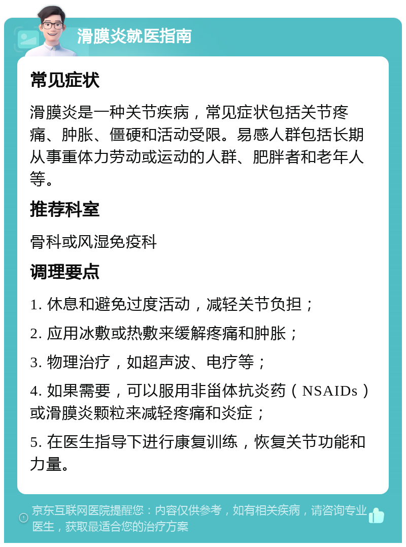 滑膜炎就医指南 常见症状 滑膜炎是一种关节疾病，常见症状包括关节疼痛、肿胀、僵硬和活动受限。易感人群包括长期从事重体力劳动或运动的人群、肥胖者和老年人等。 推荐科室 骨科或风湿免疫科 调理要点 1. 休息和避免过度活动，减轻关节负担； 2. 应用冰敷或热敷来缓解疼痛和肿胀； 3. 物理治疗，如超声波、电疗等； 4. 如果需要，可以服用非甾体抗炎药（NSAIDs）或滑膜炎颗粒来减轻疼痛和炎症； 5. 在医生指导下进行康复训练，恢复关节功能和力量。