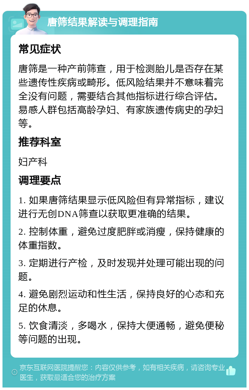 唐筛结果解读与调理指南 常见症状 唐筛是一种产前筛查，用于检测胎儿是否存在某些遗传性疾病或畸形。低风险结果并不意味着完全没有问题，需要结合其他指标进行综合评估。易感人群包括高龄孕妇、有家族遗传病史的孕妇等。 推荐科室 妇产科 调理要点 1. 如果唐筛结果显示低风险但有异常指标，建议进行无创DNA筛查以获取更准确的结果。 2. 控制体重，避免过度肥胖或消瘦，保持健康的体重指数。 3. 定期进行产检，及时发现并处理可能出现的问题。 4. 避免剧烈运动和性生活，保持良好的心态和充足的休息。 5. 饮食清淡，多喝水，保持大便通畅，避免便秘等问题的出现。