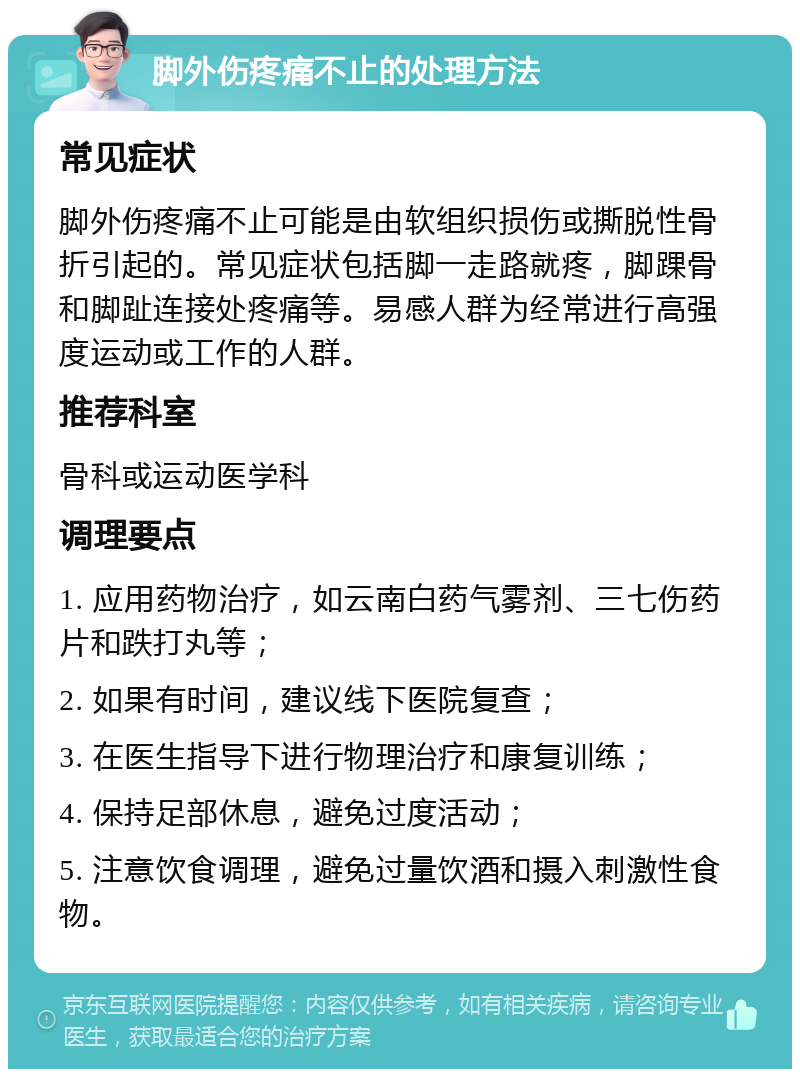 脚外伤疼痛不止的处理方法 常见症状 脚外伤疼痛不止可能是由软组织损伤或撕脱性骨折引起的。常见症状包括脚一走路就疼，脚踝骨和脚趾连接处疼痛等。易感人群为经常进行高强度运动或工作的人群。 推荐科室 骨科或运动医学科 调理要点 1. 应用药物治疗，如云南白药气雾剂、三七伤药片和跌打丸等； 2. 如果有时间，建议线下医院复查； 3. 在医生指导下进行物理治疗和康复训练； 4. 保持足部休息，避免过度活动； 5. 注意饮食调理，避免过量饮酒和摄入刺激性食物。