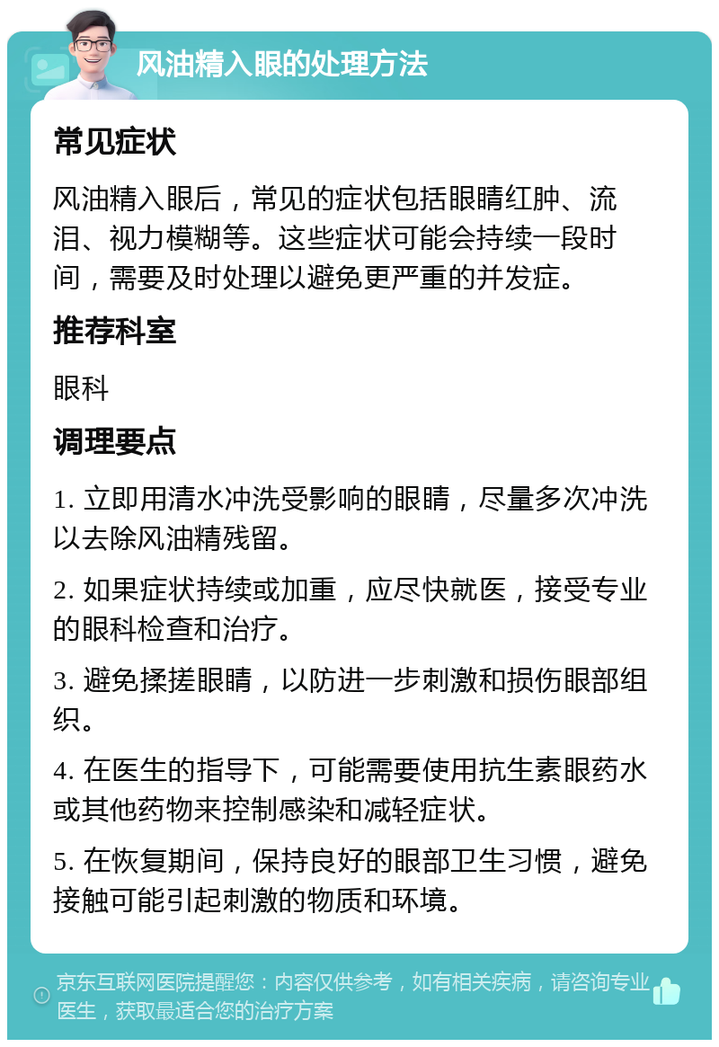 风油精入眼的处理方法 常见症状 风油精入眼后，常见的症状包括眼睛红肿、流泪、视力模糊等。这些症状可能会持续一段时间，需要及时处理以避免更严重的并发症。 推荐科室 眼科 调理要点 1. 立即用清水冲洗受影响的眼睛，尽量多次冲洗以去除风油精残留。 2. 如果症状持续或加重，应尽快就医，接受专业的眼科检查和治疗。 3. 避免揉搓眼睛，以防进一步刺激和损伤眼部组织。 4. 在医生的指导下，可能需要使用抗生素眼药水或其他药物来控制感染和减轻症状。 5. 在恢复期间，保持良好的眼部卫生习惯，避免接触可能引起刺激的物质和环境。