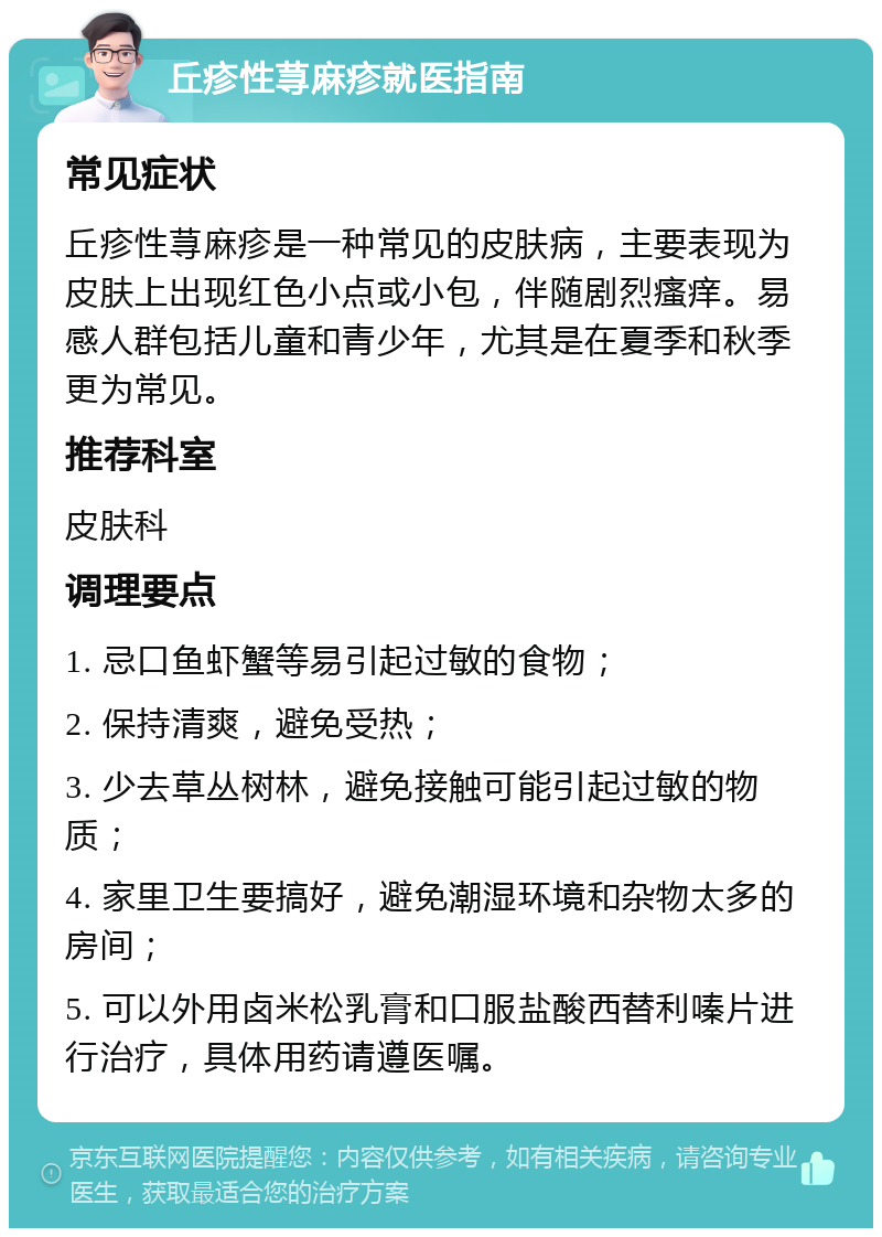 丘疹性荨麻疹就医指南 常见症状 丘疹性荨麻疹是一种常见的皮肤病，主要表现为皮肤上出现红色小点或小包，伴随剧烈瘙痒。易感人群包括儿童和青少年，尤其是在夏季和秋季更为常见。 推荐科室 皮肤科 调理要点 1. 忌口鱼虾蟹等易引起过敏的食物； 2. 保持清爽，避免受热； 3. 少去草丛树林，避免接触可能引起过敏的物质； 4. 家里卫生要搞好，避免潮湿环境和杂物太多的房间； 5. 可以外用卤米松乳膏和口服盐酸西替利嗪片进行治疗，具体用药请遵医嘱。