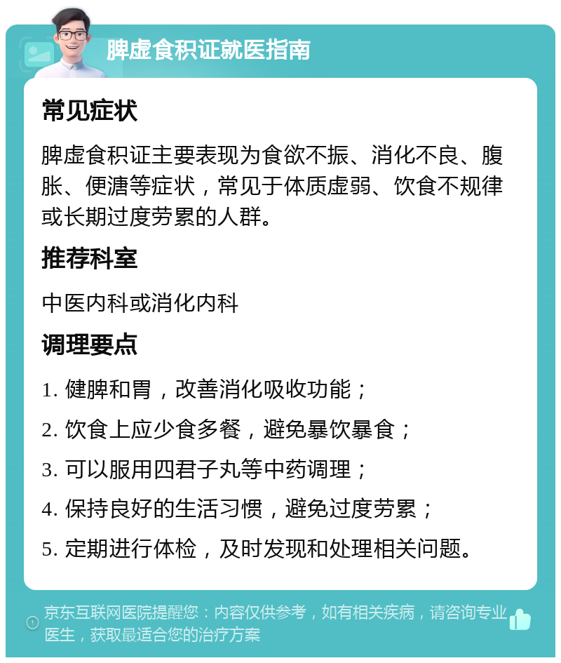 脾虚食积证就医指南 常见症状 脾虚食积证主要表现为食欲不振、消化不良、腹胀、便溏等症状，常见于体质虚弱、饮食不规律或长期过度劳累的人群。 推荐科室 中医内科或消化内科 调理要点 1. 健脾和胃，改善消化吸收功能； 2. 饮食上应少食多餐，避免暴饮暴食； 3. 可以服用四君子丸等中药调理； 4. 保持良好的生活习惯，避免过度劳累； 5. 定期进行体检，及时发现和处理相关问题。