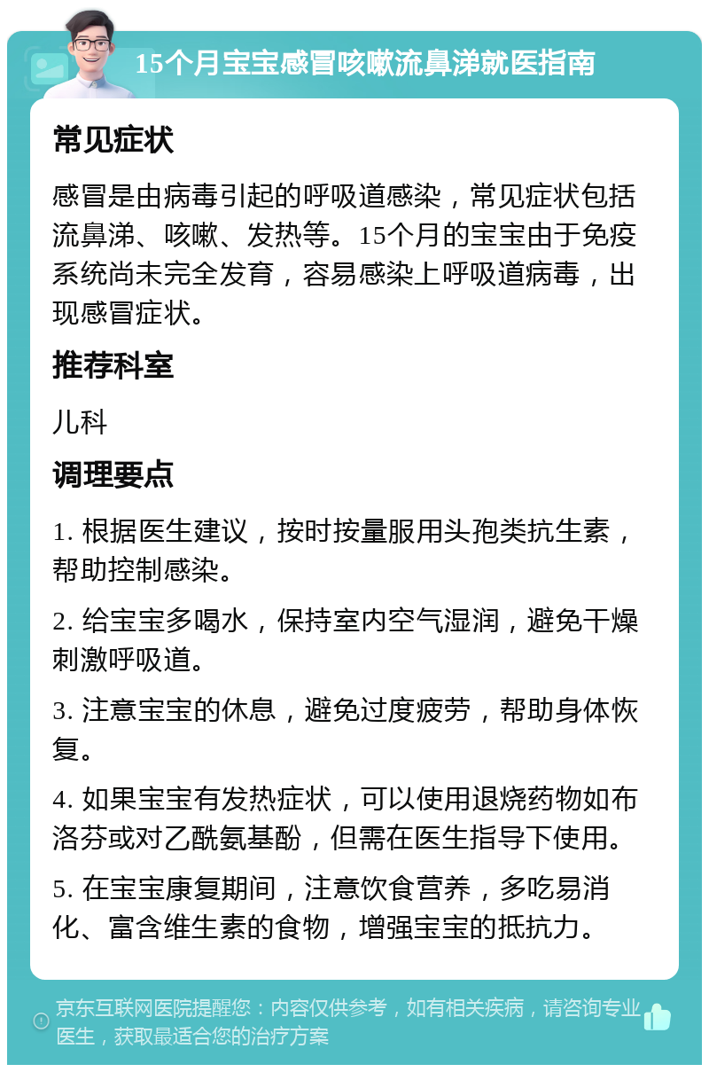 15个月宝宝感冒咳嗽流鼻涕就医指南 常见症状 感冒是由病毒引起的呼吸道感染，常见症状包括流鼻涕、咳嗽、发热等。15个月的宝宝由于免疫系统尚未完全发育，容易感染上呼吸道病毒，出现感冒症状。 推荐科室 儿科 调理要点 1. 根据医生建议，按时按量服用头孢类抗生素，帮助控制感染。 2. 给宝宝多喝水，保持室内空气湿润，避免干燥刺激呼吸道。 3. 注意宝宝的休息，避免过度疲劳，帮助身体恢复。 4. 如果宝宝有发热症状，可以使用退烧药物如布洛芬或对乙酰氨基酚，但需在医生指导下使用。 5. 在宝宝康复期间，注意饮食营养，多吃易消化、富含维生素的食物，增强宝宝的抵抗力。