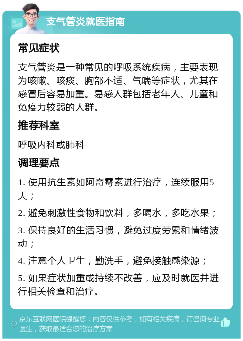 支气管炎就医指南 常见症状 支气管炎是一种常见的呼吸系统疾病，主要表现为咳嗽、咳痰、胸部不适、气喘等症状，尤其在感冒后容易加重。易感人群包括老年人、儿童和免疫力较弱的人群。 推荐科室 呼吸内科或肺科 调理要点 1. 使用抗生素如阿奇霉素进行治疗，连续服用5天； 2. 避免刺激性食物和饮料，多喝水，多吃水果； 3. 保持良好的生活习惯，避免过度劳累和情绪波动； 4. 注意个人卫生，勤洗手，避免接触感染源； 5. 如果症状加重或持续不改善，应及时就医并进行相关检查和治疗。