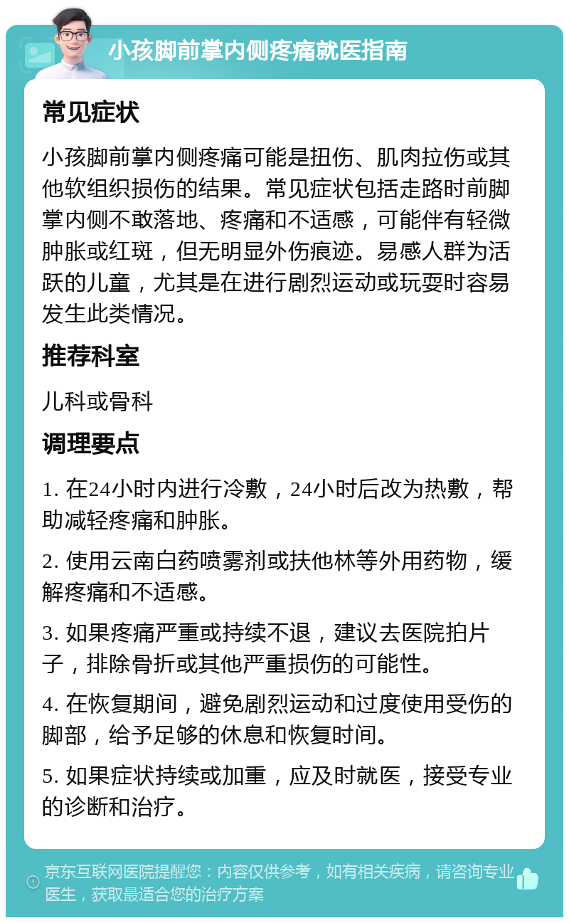 小孩脚前掌内侧疼痛就医指南 常见症状 小孩脚前掌内侧疼痛可能是扭伤、肌肉拉伤或其他软组织损伤的结果。常见症状包括走路时前脚掌内侧不敢落地、疼痛和不适感，可能伴有轻微肿胀或红斑，但无明显外伤痕迹。易感人群为活跃的儿童，尤其是在进行剧烈运动或玩耍时容易发生此类情况。 推荐科室 儿科或骨科 调理要点 1. 在24小时内进行冷敷，24小时后改为热敷，帮助减轻疼痛和肿胀。 2. 使用云南白药喷雾剂或扶他林等外用药物，缓解疼痛和不适感。 3. 如果疼痛严重或持续不退，建议去医院拍片子，排除骨折或其他严重损伤的可能性。 4. 在恢复期间，避免剧烈运动和过度使用受伤的脚部，给予足够的休息和恢复时间。 5. 如果症状持续或加重，应及时就医，接受专业的诊断和治疗。