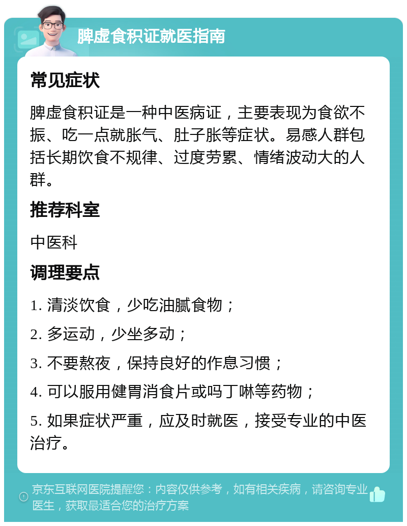 脾虚食积证就医指南 常见症状 脾虚食积证是一种中医病证，主要表现为食欲不振、吃一点就胀气、肚子胀等症状。易感人群包括长期饮食不规律、过度劳累、情绪波动大的人群。 推荐科室 中医科 调理要点 1. 清淡饮食，少吃油腻食物； 2. 多运动，少坐多动； 3. 不要熬夜，保持良好的作息习惯； 4. 可以服用健胃消食片或吗丁啉等药物； 5. 如果症状严重，应及时就医，接受专业的中医治疗。