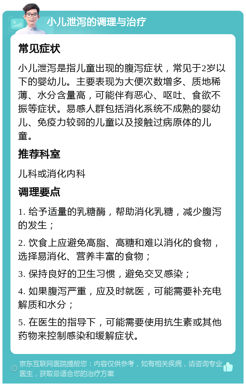 小儿泄泻的调理与治疗 常见症状 小儿泄泻是指儿童出现的腹泻症状，常见于2岁以下的婴幼儿。主要表现为大便次数增多、质地稀薄、水分含量高，可能伴有恶心、呕吐、食欲不振等症状。易感人群包括消化系统不成熟的婴幼儿、免疫力较弱的儿童以及接触过病原体的儿童。 推荐科室 儿科或消化内科 调理要点 1. 给予适量的乳糖酶，帮助消化乳糖，减少腹泻的发生； 2. 饮食上应避免高脂、高糖和难以消化的食物，选择易消化、营养丰富的食物； 3. 保持良好的卫生习惯，避免交叉感染； 4. 如果腹泻严重，应及时就医，可能需要补充电解质和水分； 5. 在医生的指导下，可能需要使用抗生素或其他药物来控制感染和缓解症状。