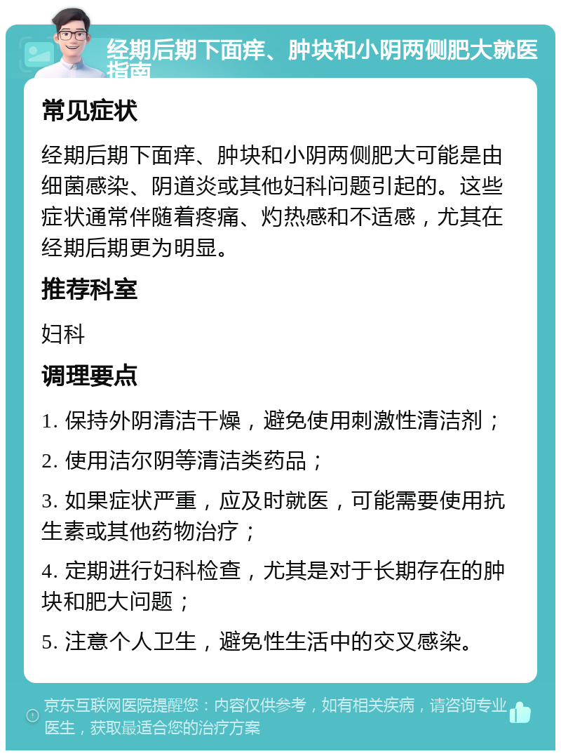 经期后期下面痒、肿块和小阴两侧肥大就医指南 常见症状 经期后期下面痒、肿块和小阴两侧肥大可能是由细菌感染、阴道炎或其他妇科问题引起的。这些症状通常伴随着疼痛、灼热感和不适感，尤其在经期后期更为明显。 推荐科室 妇科 调理要点 1. 保持外阴清洁干燥，避免使用刺激性清洁剂； 2. 使用洁尔阴等清洁类药品； 3. 如果症状严重，应及时就医，可能需要使用抗生素或其他药物治疗； 4. 定期进行妇科检查，尤其是对于长期存在的肿块和肥大问题； 5. 注意个人卫生，避免性生活中的交叉感染。