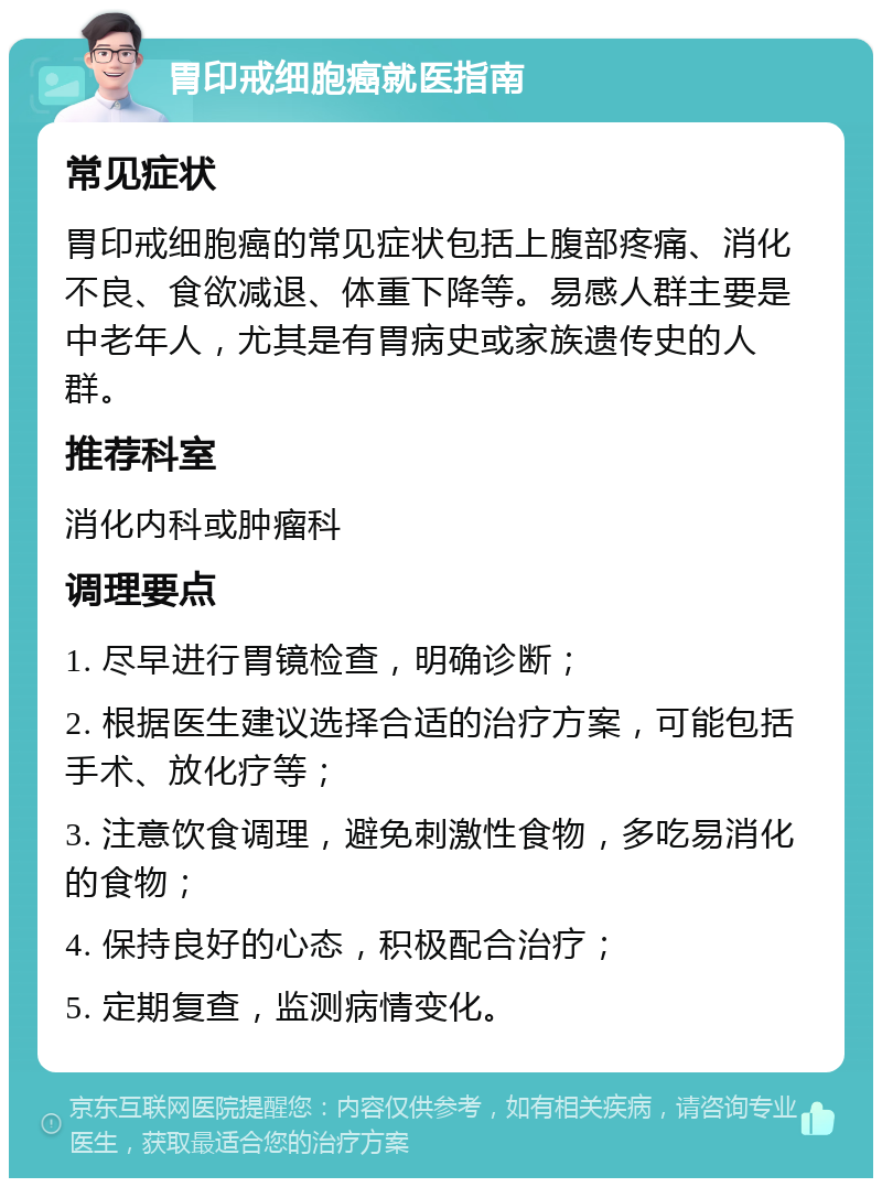 胃印戒细胞癌就医指南 常见症状 胃印戒细胞癌的常见症状包括上腹部疼痛、消化不良、食欲减退、体重下降等。易感人群主要是中老年人，尤其是有胃病史或家族遗传史的人群。 推荐科室 消化内科或肿瘤科 调理要点 1. 尽早进行胃镜检查，明确诊断； 2. 根据医生建议选择合适的治疗方案，可能包括手术、放化疗等； 3. 注意饮食调理，避免刺激性食物，多吃易消化的食物； 4. 保持良好的心态，积极配合治疗； 5. 定期复查，监测病情变化。