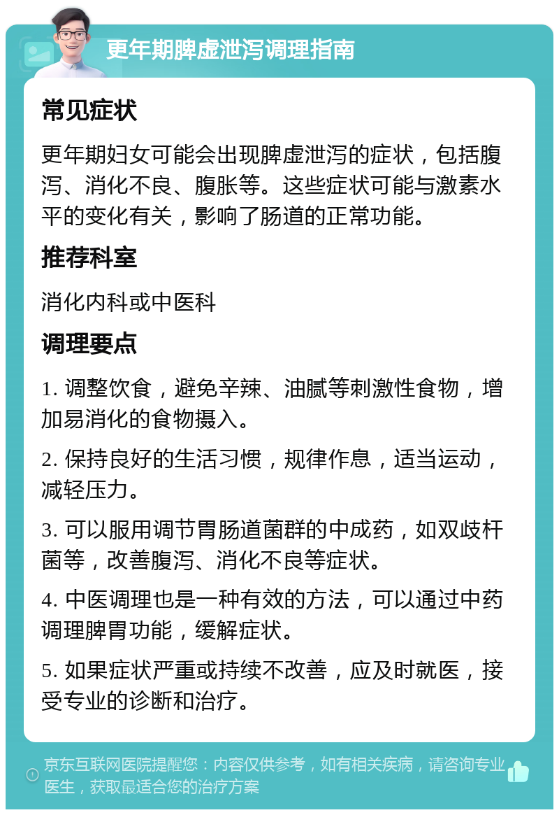 更年期脾虚泄泻调理指南 常见症状 更年期妇女可能会出现脾虚泄泻的症状，包括腹泻、消化不良、腹胀等。这些症状可能与激素水平的变化有关，影响了肠道的正常功能。 推荐科室 消化内科或中医科 调理要点 1. 调整饮食，避免辛辣、油腻等刺激性食物，增加易消化的食物摄入。 2. 保持良好的生活习惯，规律作息，适当运动，减轻压力。 3. 可以服用调节胃肠道菌群的中成药，如双歧杆菌等，改善腹泻、消化不良等症状。 4. 中医调理也是一种有效的方法，可以通过中药调理脾胃功能，缓解症状。 5. 如果症状严重或持续不改善，应及时就医，接受专业的诊断和治疗。